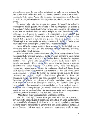 138
crispações nervosas de suas mãos, estreitando as dele, parecia entregar-lhe
toda a sua alma, toda a sua vida, deixando-a, após um paroxismo de amor,
inanimada, feito morta. Acaso não é o amor, perpetuamente, o sol da alma,
luz, calor e criação? Ambos estavam emparaisados, viviam em um céu ideal e
divino.
Os enamorados não têm sempre um pouco de loucos? A ardente e
inextinguível paixão poderia existir sem as mil extravagâncias do espírito e
dos sentidos? Deliciosas infantilidades, carícias extravagantes, não sois o que
a vida tem de melhor? Para que tantas fadigas no trato das ciências, artes,
política, se a vida passa tão depressa e tão facilmente é interrompida? Que
vale toda essa confusão? Não é mais bem nada fazer, sonhar, amar e colher
flores'? Tal é, parece, a reflexão que poderia atravessar o espírito de um
filósofo epicurista assistindo aos entretenimentos de Rafael e Estela nessas
hours of idleness cantadas por Lorde Byron, o voluptuoso poeta.
Nosso filósofo, outrora austero, tinha tesouros de sensibilidade que se
revelavam todos os dias. Era uma natureza terna e carinhosa, até então
incompreendida por ele mesmo.
Seus recreies amorosos renovavam-se sem cessar e associavam-se de um
modo encantador aos seus trabalhos. Nunca deveriam conhecer o tédio, nem a
lassidão. Um dia, após o almoço, à sobremesa, Estela ofereceu-lhe, na ponta
dos lábios rosados, uma linda cereja da qual segurava o cabo entre só dente. O
convite era tentador. Envolveu o lindo corpo entre os braços e apanhou
delicadamente a cereja com um beijo. E depois outra, e mais outra. Imaginou
por sua vez guardar aqueles caroços de cereja para plantá-los! Saíam de sua
boca, e pareciam-lhe mais preciosos que diamantes. E, uma vez firmado nessa
idéia, concebeu o projeto de formar, no grande jardim inculto do antigo
convento, um pequeno vergel exclusivamente plantado de frutos que
houvessem tocado seu corpo, seu corpo adorado! Os caroços de pêssegos e
damascos, de cerejas ou rainhas - Cláudia, amêndoas, nozes, avelãs,
receberam uma espécie de consagração amorosa, pelo contacto com aquela
carne amada, e foram sucessivamente confiados, no decorrer desse primeiro
Verão, ao seio da terra geradora. Que encanto seria ver essas pequenas árvores
saírem do solo na próxima Primavera, acompanhar cada ano o seu progresso,
crescendo, desenvolvendo-se, e um dia comer os seus frutos'.
- Meu Rafael, tu és verdadeiramente um louco completo.
Mas, deixava-o agir; e esses frutos preciosos tomavam, ao contacto do
corpo querido; uma espécie de parentesco com ela, e era com recolhimento,
com um cuidado zeloso que Rafael procurava no antigo vergel do convento os
melhores lugares para semear a terra virgem com essas sementes núpcias. Já
via no futuro as cerejeiras, aveleiras, balançando as ramagens verdes ao sopro
 