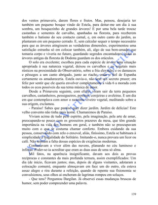 139
dos ventos primaveris, darem flores e frutos. Mas, pensou, desejaria ter
também um pequeno bosque vindo de Estela, para deitar-me um dia à sua
sombra, um bosquezinho de grandes árvores! E por uma bela tarde trouxe
castanhas e sementes de carvalho, apanhadas na floresta, para receberem
também o batismo do seu contacto carnal, e, em outro canto do jardim, as
plantaram em um pequeno cerrado. E, sem calcular sequer o tempo necessário
para que as árvores atingissem as verdadeiras dimensões, experimentou uma
satisfação estranha só em colocar também, ali, algo de sua bem-amada, que
tomaria corpo e viveria no futuro, guardando segredos encantadores, quais as
árvores antigas da floresta de Dodona guardam os dos oráculos.
O solo era excelente; escolheu para cada espécie de árvore uma situação
apropriada à sua natureza vegetal, deixou os carvalhos e os vegetais mais
rústicos na proximidade do Observatório, sobre a fria elevação, e os damascos
e pêssegos a um canto abrigado, junto ao riacho, onde o Sol de Espanha
certamente os amadureceria. Estela ouvia-o, não sem um secreto prazer; era
feliz por sentir que ele queria envolver completamente a vida 6 a morada com
todos os ecos possíveis da sua terna música de amor.
Desde a Primavera seguinte, com efeito, viram sair da terra pequenos
carvalhos, castanheiros, pessegueiros, pereiras, cerejeiras e aveleiras. E um dia
em que contemplava com amor o nascente viveiro vegetal, meditando sobre a
sua origem, exclamou.
- Paraíso! Sabes que paraíso quer dizer jardim. Jardim de delícias! Este
velho convento não tinha mais nome. Chamaremos de Paraíso.
Viviam acima de tudo pelo espírito, pela imaginação, pela arte de amar,
preocupando-se pouco com os grosseiros prazeres da mesa, que têm grande
importância na vida dos homens em geral, e também não se preocupavam
muito com o que se costuma chamar conforto. Embora cuidando da sua
pessoa, conservando com zelo o enxoval, aliás, finíssimo, Estela se habituara à
simplicidade e frugalidade do Solitário. Imitando-o, nunca provara um licor ou
café. Não sentiam a falta dessas espécies de exigências modernas.
Continuavam a viver além das nuvens, planando no céu luminoso e
infinito. Poder-se-ia acreditar que eram as duas asas de uma só alma.
Mil fatos, na aparência insignificante, davam aos dois as provas
recíprocas e constantes da mais profunda ternura, assim exemplificados: Um
dia (de início, ficavam juntos; mas, depois de alguns visitantes, adotaram a
colocação comum), enquanto almoçavam em face um do outro, ela estava
assaz alegre e rira durante a refeição, quando de repente sua fisionomia se
convulsionou, seus olhos ai encheram de lagrimas rompeu em soluços.
- Que tens? Perguntou Dargilan. Já observei essas mudanças bruscas de
humor, sem poder compreender uma palavra.
 