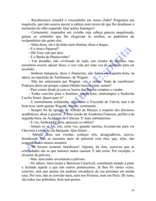 14
- Receberemos amanhã o víscondinho em nosso clube? Perguntou um
magricela, que não ousava mover a cabeça com receio de que lhe desabasse o
monóculo do olho esquerdo. Que achais Jumièges?
- Certamente, respondeu um vizinho cuja cabeça parecia anquilosada,
graças ao colarinho que lhe chegavam às orelhas, os padrinhos do
recipendiário são gente chic.
- Além disso, ele é da linha mais distinta, disse o duque.
- E o bravo Patarouf?
- Oh! Esse vale por dois.
- E o Barão de Hautecombe?
- Um pesadão, não civilizado de todo, um criador de abelhas; mas
encontrou escora, apesar disso, e isso vale por uma voz de comando para ser
recebido.
- Senhora marquesa, disse o financeiro, não fostes vista quarta-feira, na
ópera, na repetição do Tannhauser, de Wagner.
- Não me entusiasmo por Wagner, vós o sabeis. Nada de esnobismo!
Podereis dizer-me porque o pano Orleães baixou tanto, ontem?
- Para contar desde já com os lucros das futuras compras e vendas.
- Tenho convites para o Instituto, quinta-feira, interrompeu a Senhorita
Cecília Street. Quem quer ir?
- E mortalmente enfadonho, respondeu o Visconde de Valvin, mas é de
bom-tom, tanto quanto Wagner. Iremos, certamente.
- Sempre fui da opinião de Alfredo de Musset, a respeito dos discursos
acadêmicos, disse o general. A uma sessão da Academia Francesa, prefiro a de
segunda-feira, na Academia de Ciências. E' mais substanciosa.
- E vós, Senhorita Estela, apreciais os sábios?
- Jamais os vi Ah, sim, certa vez, quando menina, levaram-me para ver
Chevreul à saída de um banquete. Que feiúra!...
- Sábios, disse seu vizinho, conheço três; desagradáveis, incivis,
fastidiosos. Não se encontra meio de palestrar com eles, que, aliás, não
respondem aos nossos assuntos.
- Se fossem somente fastidiosos! Alguém, há dias, escreveu que as
celebridades são as que maiores males causam. E não errou. Por exemplo, o
inventor da pólvora...
- Mas, nem todos inventaram a pólvora.
- Os sábios, intervieram a Baronesa Castelviel, constituem mundo à parte
e fechado àquele a que nós outros pertencemos. Já lhes fiz várias vezes,
convites, sem que jamais me pudesse envaidecer da sua presença em minha
casa. Por isso, não os convido mais, nem nos Pirineus, nem em Paris. De resto,
são todos uns pobretões, bem mal-postos.
 