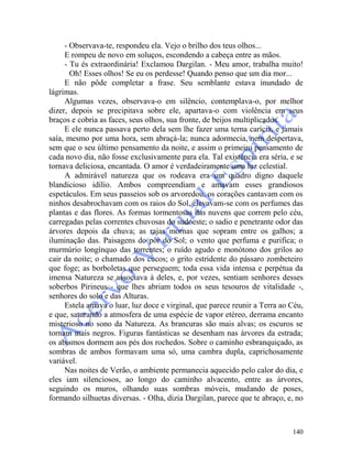 140
- Observava-te, respondeu ela. Vejo o brilho dos teus olhos...
E rompeu de novo em soluços, escondendo a cabeça entre as mãos.
- Tu és extraordinária! Exclamou Dargilan. - Meu amor, trabalha muito!
Oh! Esses olhos! Se eu os perdesse! Quando penso que um dia mor...
E não pôde completar a frase. Seu semblante estava inundado de
lágrimas.
Algumas vezes, observava-o em silêncio, contemplava-o, por melhor
dizer, depois se precipitava sobre ele, apartava-o com violência em seus
braços e cobria as faces, seus olhos, sua fronte, de beijos multiplicados.
E ele nunca passava perto dela sem lhe fazer uma terna carícia, e jamais
saía, mesmo por uma hora, sem abraçá-la; nunca adormecia, nem despertava,
sem que o seu último pensamento da noite, e assim o primeiro pensamento de
cada novo dia, não fosse exclusivamente para ela. Tal existência era séria, e se
tornava deliciosa, encantada. O amor é verdadeiramente uma luz celestial.
A admirável natureza que os rodeava era um quadro digno daquele
blandicioso idílio. Ambos compreendiam e amavam esses grandiosos
espetáculos. Em seus passeios sob os arvoredou, os corações cantavam com os
ninhos desabrochavam com os raios do Sol, elevavam-se com os perfumes das
plantas e das flores. As formas tormentosas das nuvens que correm pelo céu,
carregadas pelas correntes chuvosas do sudoeste; o sadio e penetrante odor das
árvores depois da chuva; as rajas mornas que sopram entre os galhos; a
iluminação das. Paisagens do pôr do Sol; o vento que perfuma e purifica; o
murmúrio longínquo das torrentes; o ruído agudo e monótono dos grilos ao
cair da noite; o chamado dos cucos; o grito estridente do pássaro zombeteiro
que foge; as borboletas que perseguem; toda essa vida intensa e perpétua da
imensa Natureza se associava à deles, e, por vezes, sentiam senhores desses
soberbos Pirineus - que lhes abriam todos os seus tesouros de vitalidade -,
senhores do solo e das Alturas.
Estela amava o luar, luz doce e virginal, que parece reunir a Terra ao Céu,
e que, saturando a atmosfera de uma espécie de vapor etéreo, derrama encanto
misterioso no sono da Natureza. As brancuras são mais alvas; os escuros se
tornam mais negros. Figuras fantásticas se desenham nas árvores da estrada;
os abismos dormem aos pés dos rochedos. Sobre o caminho esbranquiçado, as
sombras de ambos formavam uma só, uma cambra dupla, caprichosamente
variável.
Nas noites de Verão, o ambiente permanecia aquecido pelo calor do dia, e
eles iam silenciosos, ao longo do caminho alvacento, entre as árvores,
seguindo os muros, olhando suas sombras móveis, mudando de poses,
formando silhuetas diversas. - Olha, dizia Dargilan, parece que te abraço, e, no
 