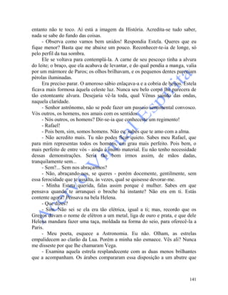 141
entanto não te toco. Aí está a imagem da História. Acredita-se tudo saber,
nada se sabe do fundo das coisas.
- Observa como vamos bem unidos! Respondia Estela. Queres que eu
fique menor? Basta que me abaixe um pouco. Reconhecer-te-ia de longe, só
pelo perfil da tua sombra.
Ele se voltava para contemplá-la. A carne de seu pescoço tinha a alvura
do leite; o braço, que ela acabava de levantar, e do qual pendia a manga, valia
por um mármore de Paros; os olhos brilhavam, e os pequenos dentes pareciam
pérolas iluminadas.
Era preciso parar. O amoroso sábio enlaçava-a e a cobria de beijos. Estela
ficava mais formosa àquela celeste luz. Nunca seu belo corpo lhe parecera de
tão estonteante alvura. Desejaria vê-la toda, qual Vênus saindo das ondas,
naquela claridade.
- Senhor astrônomo, não se pode fazer um passeio sentimental convosco.
Vós outros, os homens, nos amais com os sentidos.
- Nós outros, os homens? Dir-se-ia que conheceste um regimento!
- Rafael!
- Pois bem, sim, somos homens. Não eu: sabes que te amo com a alma.
- Não acredito mais. Tu não podes ficar quieto. Sabes meu Rafael, que
para mim representas todos os homens, em grau mais perfeito. Pois bem, o
mais perfeito de entre vós - ainda é muito material. Eu não tenho necessidade
dessas demonstrações. Seria tão bom irmos assim, de mãos dadas,
tranquilamente sem...
- Sem?... Sem nos abraçarmos?
- Não, abraçando-nos, se queres - porém docemente, gentilmente, sem
essa ferocidade que te assalta, às vezes, qual se quisesse devorar-me.
- Minha Esteta querida, falas assim porque é mulher. Sabes em que
pensava quando te arranquei o broche há instante? Não era em ti. Estás
contente agora? Pensava na bela Helena.
- Que dizes?
- Sim. Não sei se ela era tão elétrica, igual a ti; mas, recordo que os
Gregos davam o nome de elétron a um metal, liga de ouro e prata, e que dele
Helena mandara fazer uma taça, moldada na forma do seio, para oferecê-la a
Paris.
- Meu poeta, esquece a Astronomia. Eu não. Olham, as estrelas
empalidecem ao clarão da Lua. Porém a minha não esmaece. Vês ali? Nunca
me disseste por que lhe chamaram Vega.
- Examina aquela estrela resplandecente com as duas menos brilhantes
que a acompanham. Os árabes compararam essa disposição a um abutre que
 