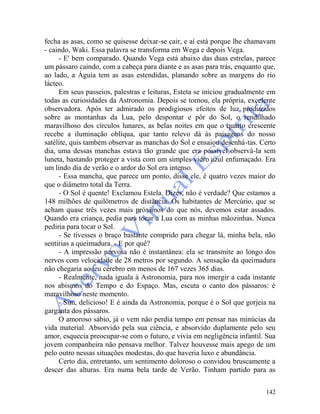 142
fecha as asas, como se quisesse deixar-se cair, e aí está porque lhe chamavam
- caindo, Waki. Essa palavra se transforma em Wega e depois Vega.
- E' bem comparado. Quando Vega está abaixo das duas estrelas, parece
um pássaro caindo, com a cabeça para diante e as asas para trás, enquanto que,
ao lado, a Águia tem as asas estendidas, planando sobre as margens do rio
lácteo.
Em seus passeios, palestras e leituras, Esteta se iniciou gradualmente em
todas as curiosidades da Astronomia. Depois se tornou, ela própria, excelente
observadora. Após ter admirado os prodigiosos efeitos de luz produzidos
sobre as montanhas da Lua, pelo despontar e pôr do Sol, o rendilhado
maravilhoso dos círculos lunares, as belas noites em que o quarto crescente
recebe a iluminação oblíqua, que tanto relevo dá às paisagens do nosso
satélite, quis também observar as manchas do Sol e ensaiou desenhá-tas. Certo
dia, uma dessas manchas estava tão grande que era possível observá-la sem
luneta, bastando proteger a vista com um simples vidro azul enfumaçado. Era
um lindo dia de verão e o ardor do Sol era intenso.
- Essa mancha, que parece um ponto, disse ele, é quatro vezes maior do
que o diâmetro total da Terra.
- O Sol é quente! Exclamou Estela. Dizes, não é verdade? Que estamos a
148 milhões de quilômetros de distância. Os habitantes de Mercúrio, que se
acham quase três vezes mais próximos do que nós, devemos estar assados.
Quando era criança, pedia para tocar a Lua com as minhas mãozinhas. Nunca
pediria para tocar o Sol.
- Se tivesses o braço bastante comprido para chegar lá, minha bela, não
sentirias a queimadura. - E por quê?
- A impressão nervosa não é instantânea: ela se transmite ao longo dos
nervos com velocidade de 28 metros por segundo. A sensação da queimadura
não chegaria ao teu cérebro em menos de 167 vezes 365 dias.
- Realmente, nada iguala à Astronomia, para nos imergir a cada instante
nos abismos do Tempo e do Espaço. Mas, escuta o canto dos pássaros: é
maravilhoso neste momento.
- Sim, delicioso! E é ainda da Astronomia, porque é o Sol que gorjeia na
garganta dos pássaros.
O amoroso sábio, já o vem não perdia tempo em pensar nas minúcias da
vida material. Absorvido pela sua ciência, e absorvido duplamente pelo seu
amor, esquecia preocupar-se com o futuro, e vivia em negligência infantil. Sua
jovem companheira não pensava melhor. Talvez houvesse mais apego de um
pelo outro nessas situações modestas, do que haveria luxo e abundância.
Certo dia, entretanto, um sentimento doloroso o convidou bruscamente a
descer das alturas. Era numa bela tarde de Verão. Tinham partido para as
 