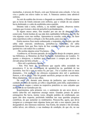 143
montanhas, à procura de fósseis, com que formavam uma coleção. A luz era
viva e punha em relevo todos os tons. A Natureza cantava uma adorável
sinfonia.
Ao sair da sombra das árvores e chegando ao caminho, o filósofo reparou
que as luvas de Estela estavam com orifícios, que o veludo do seu corpete
havia desbotado e o cabo da sombrinha estava partido.
Durante toda a noite, refletiu, e, na manhã seguinte, observou outros
vestígios que tiveram o dom de perturbá-lo profundamente.
Já alguns meses antes, fora tocados por um ato de abnegação bem
comovente. Estela herdara de sua mãe dois esplêndidos brilhantes, que ele lhe
vira algumas vezes nas orelhas. Apresentou-se ocasião, certa noite, de fazer
uma experiência sobre a refração e ele lhos pediu, para esse fim.
Estela mostrou ficar muito embaraçada, e respondeu, a princípio, que não
sabia onde estavam; enrubesceu, perturbou-se. Entretanto, ele sabia
perfeitamente bem que lhos traria de boa vontade, mesmo que fosse para
queimá-los e até reduzi-los a carbono.
- Me ocultas alguma coisa! Exclamou. - Sim.
-Lembras-te, no Inverno passado, do teu grande desejo de comprar, para a
tua biblioteca, as Memórias da Real Sociedade Astronômica de Londres. Vi
quanto a almejavas, e também que renunciaste à compra por motivo do
elevado preço da bela coleção.
- Dois mil e quinhentos francos!
- Sim. Pois bem: fiz acreditasses que aquela sábia sociedade tas
presenteava. E tu me encarregaste de agradecê-las na, qualidade de tua
secretária. Isso foi o que eu nunca fiz, por que... Fui a Luchon com os meus
diamantes... Um joalheiro me ofereceu exatamente dois mil e quinhentos
francos, e ali os deixei. Não foi grande sacrifício, porque eu não os uso mais.
Meus diamantes... São os teus olhos.
De outra vez, durante uma doença da jardineira, que reclamava os
cuidados assíduos do marido, já velho e alquebrado, junto dela, surpreendera-a
escovando as roupas e notara na respectiva prateleira os seus calçados que
acabavam de ser lustrados por ela.
Experimentou, pela primeira vez, o sentimento de um novo dever, e
sentiu caber-lhe um imperioso encargo maior. Grandes jornais de países
estrangeiros lhe havia, muitas vezes, dirigido pedidos de colaboração, aos
quais não dera resposta, preferindo trabalhar nas suas queridas pesquisas
científicas, do que aumentar os rendimentos. Pareceu-lhe, agora, que devia
resignar-se a consagrar mais algumas horas por mês a esse aspecto, para ele
desagradável, dos interesses materiais. Sua Estela, tão amante e tão devotada,
sofria talvez, em silêncio, a sua mudança de condição, do que ele, na sua
 