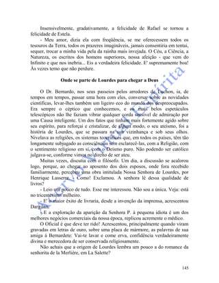 145
Insensivelmente, gradativamente, a felicidade de Rafael se tornou a
felicidade de Estela.
- Meu amor, dizia ela com freqüência, se me oferecessem todos os
tesouros da Terra, todos os prazeres imagináveis, jamais consentiria em tentai,
sequer, trocar a minha vida pela da rainha mais invejada. O Céu, a Ciência, a
Natureza, os escritos dos homens superiores, nossa afeição - que vem do
Infinito e que nos inebria... Eis a verdadeira felicidade. E' supremamente boa!
Às vezes temo que não perdure.
Onde se parte de Lourdes para chegar a Deus
O Dr. Bernardo, nos seus passeios pelos arredores de Luchon, ia, de
tempos em tempos, passar uma hora com eles, conversar sobre as novidades
científicas, levar-lhes também um ligeiro eco do mundo dos despreocupados.
Era sempre o céptico que conhecemos, e os mais belos espetáculos
telescópicos não lhe faziam vibrar qualquer corda sensível de admiração por
uma Causa inteligente. Um dos fatos que tinham mais fortemente agido sobre
seu espírito, para reforçai e cristalizar, de algum modo, o seu ateísmo, foi a
história de Lourdes, que se passara na sua vizinhança e sob seus olhos.
Nivelava as religiões, os sistemas teocráticos que, em todos os países, têm tão
longamente subjugado as consciências sem esclarecê-las, com a Religião, com
o sentimento religioso em si, com o Deísmo puro. Não podendo ser católico
julgava-se, conforme vimos no direito de ser ateu.
Muitas vezes, discutia com o filósofo. Um dia, a discussão se acalorou
logo, porque, ao chegar ao aposento dos dois esposos, onde fora recebido
familiarmente, percebeu uma obra intitulada Nossa Senhora de Lourdes, por
Henrique Lasserre. - Como! Exclamou. A senhora lê dessa qualidade de
livros?
- Leio um pouco de tudo. Esse me interessou. Não sou a única. Veja: está
no tricentésimo milheiro.
- E' o maior êxito de livraria, desde a invenção da imprensa, acrescentou
Dargilan.
- E a exploração da aparição da Senhora P. à pequena idiota é um dos
melhores negócios comerciais da nossa época, replicou acremente o médico.
O Oficial é que deve ter rido! Acrescentou, principalmente quando viram
gravadas em letras de ouro, sobre uma placa de mármore, as palavras de sua
amiga à Bernardete: Vai-te lavar e come erva, confidência verdadeiramente
divina e merecedora de ser conservada religiosamente.
Não achais que a origem de Lourdes lembra um pouco a do romance da
senhorita de la Merlière, em La Salette?
 