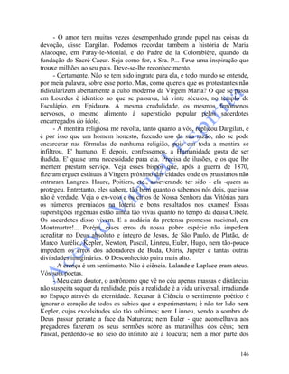 146
- O amor tem muitas vezes desempenhado grande papel nas coisas da
devoção, disse Dargilan. Podemos recordar também a história de Maria
Alacoque, em Paray-le-Monial, e do Padre de la Colombière, quando da
fundação do Sacré-Caeur. Seja como for, a Sra. P... Teve uma inspiração que
trouxe milhões ao seu país. Deve-se-lhe reconhecimento.
- Certamente. Não se tem sido ingrato para ela, e todo mundo se entende,
por meia palavra, sobre esse ponto. Mas, como quereis que os protestantes não
ridicularizem abertamente a culto moderno da Virgem Maria? O que se passa
em Lourdes é idêntico ao que se passava, há vinte séculos, no templo de
Esculápio, em Epidauro. A mesma credulidade, os mesmos fenômenos
nervosos, o mesmo alimento à superstição popular pelos sacerdotes
encarregados do ídolo.
- A mentira religiosa me revolta, tanto quanto a vós, replicou Dargilan, e
é por isso que um homem honesto, fazendo uso da sua razão, não se pode
encarcerar nas fórmulas de nenhuma religião, pois em toda a mentira se
infiltrou. E' humano. E depois, confessemos, a Humanidade gosta de ser
iludida. E' quase uma necessidade para ela. Precisa de ilusões, e os que lhe
mentem prestam serviço. Veja esses bispos que, após a guerra de 1870,
fizeram erguer estátuas à Virgem próximo das cidades onde os prussianos não
entraram Langres. Haure, Poitiers, etc., asseverando ter sido - ela -quem as
protegeu. Entretanto, eles sabem, tão bem quanto o sabemos nós dois, que isso
não é verdade. Veja o ex-voto e os círios de Nossa Senhora das Vitórias para
os números premiados na loteria e bons resultados nos exames! Essas
superstições ingênuas estão ainda tão vivas quanto no tempo da deusa Cíbele.
Os sacerdotes disso vivem. E a audácia da pretensa promessa nacional, em
Montmartre!... Porém, esses erros da nossa pobre espécie não impedem
acreditar no Deus absoluto e íntegro de Jesus, de São Paulo, de Platão, de
Marco Aurélio, Kepler, Newton, Pascal, Linneu, Euler, Hugo, nem tão-pouco
impedem os erros dos adoradores de Buda, Osíris, Júpiter e tantas outras
divindades imaginárias. O Desconhecido paira mais alto.
- A crença é um sentimento. Não é ciência. Lalande e Laplace eram ateus.
Vós sois poetas.
- Meu caro doutor, o astrônomo que vê no céu apenas massas e distâncias
não suspeita sequer da realidade, pois a realidade é a vida universal, irradiando
no Espaço através da eternidade. Recusar à Ciência o sentimento poético é
ignorar o coração de todos os sábios que o experimentam; é não ter lido nem
Kepler, cujas excelsitudes são tão sublimes; nem Linneu, vendo a sombra de
Deus passar perante a face da Natureza; nem Euler - que aconselhava aos
pregadores fazerem os seus sermões sobre as maravilhas dos céus; nem
Pascal, perdendo-se no seio do infinito até à loucura; nem a mor parte dos
 