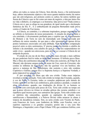 147
sábios em todos os ramos da Ciência. Sem dúvida, houve, e há notòriamente
hoje, sábios inteiramente cépticos e tão secos quanta madeira morta; há outros
que são anti-religiosos, por protesto contra os cultos; há outros também que
fazem da Ciência o que se faz como um ramo de negócio, e têm por único fito
na vida o dinheiro, os empregos e as honrarias. Que prova isso? Nada contra a
Ciência em si, que os afoga na sua grandeza; de igual modo que a declaração
fantástica da Sra. P... E o embasbacado da pequena Bernardete nada prova
contra o Criador da Via-Láctea.
A Ciência, ao contrário, é a soberana inspiradora, porque engrandece até
ao infinito os horizontes do nosso pensamento. A emoção da alma, perante o
céu estrelado, é diversamente profunda para o espírito que vê o insulamento
do Homem e da Terra no seio da imensidade sem limites, povoada por
milhares de outros mundos, do que para o olho ignorante que apenas divisa
pontos luminosos encravados em uma abóbada. Nem há mesmo comparação
possível entre os dois sentimentos. E' preciso jamais ter sentida o calafrio do
infinito e da eternidade, esse calafrio do qual às vezes nos surpreendemos ter
saído vivos - quando nos atravessou, para atrever-se a acusar a Ciência de ser
antípoda da poesia.
O estudo do céu me dá de Deus uma idéia mais elevada e mais sublime
do que poderiam fazê-lo todas as definições humanas. O Infinito prova Deus.
Mas o Deus dos astrônomos não pode ser o Deus dos exércitos, de Filipe II, de
Maomé; não derrama sangue, nem em nome da Cruz, nem do Crescente; não
conduz às infâmias da Inquisição; não faz queimar vivo um herético; não
aprova a matança de São Bartolomeu; não sustenta o erro; não condena
Copérnico e Galileu; porque Ele é a Suprema Justiça e a Suprema Verdade, e
paira impecável na sua pura luz.
E' por acreditar em Deus que não sou cristão. Todas essas inépcias
revoltam a minha adoração. Teria sido cristão no tempo das Cruzadas, quando,
à voz de Pedro, o Eremita, todos os corações palpitavam pelo túmulo do
Cristo; quando o rei São Luís simbolizava, pela candura e piedade, o estado de
alma dos crentes; quando, nas irradiações da divina fé, os homens se
imolavam com convicção pela posse do Céu. Teria sido cristão no tempo em
que a prece elevava no êxtase as arcadas góticas das escuras catedrais e se
espalhava qual incenso puro, nos santuários das igrejas. Teria sido cristão com
os mártires das catacumbas, quando as aspirações da religião nova
santificavam a Humanidade, e a Palavra Divina vinha arrancar as almas à
torpeza da decadência romana. Sim, eu seria cristão com Vicente de Paulo,
com Francisco de Assis, com Ambrósio de Milão, com Fenelon, com os
espíritos superiores e os grandes corações; porém não o sou com São
Domingos, o Inquisidor; com o Papa Urbano VIII, que condenou Galileu; com
 
