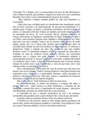 148
Alexandre VI, o Bórgia; com os massacradores da noite de São Bartolomeu;
com o Bispo Cauchon, que acendeu a fogueira de Joana Arc; com a piolhenta
Benedito José Labre; com os administradores da gruta de Lourdes.
- Mas, replicou o médico, também podíeis ter sido com Napoleão e a
Concordata'.
- Quer dizer que a religião pode ser considerada uma organização social,
útil aos bons costumes e ao funcionamento de um governo ponderado. E' a
opinião geral. O papa, os bispos, a disciplina eclesiástica, são útil auxiliar do
poder, e a educação cristã das crianças as mantém, por muito tempo, em uma
sã concepção do dever. Eu vo-lo conceda. Diz-se: Sejamos católicos na
França, protestantes na Inglaterra, muçulmanos no Egito, budistas no Japão e
na China, como diríamos Sejamos bons cidadãos e obedeçamos às leis. Mas,
para mim, isso não é religião. Trata-se de ser sinceros. Não aprecio, de modo
algum, aquele que vai à igreja para mostrar que é equilibrado, para ser
escolhido pela mamãe de uma rica herdeira ou fazer negócios. O interesse é
desprezível. Tenho a religião em mais alto apreço do que uma simples
decência social. O sentimento religioso reside na aspiração da alma para a
Verdade, na sede de conhecer nossos destinos futuros, nas convicções
espirituais que a Ciência nos pode fornecer. O sentimento religioso é
essencialmente pessoal. E' sincero ou não é. E como duas verdades não podem
ser contrárias uma à outra, é necessário primeiramente que as nossas crenças
estejam de acordo com o que é conhecido, e, mais do que tudo, com o que
sabemos sobre a construção do Universo.
Não é absolutamente sob o ponto de vista de teósofa que falo meu caro
doutor, mas no de cientista. Tenho o mesmo desprezo vosso pelos homens que
especulam com a fraqueza e a ingenuidade humanas, sejam sacerdotes ou
políticos; abomino a hipocrisia. Para mim, porém, o espetáculo da Natureza
demonstra a existência de um Espírito dirigente.
Não existe o acaso. Todo fenômeno é efeito de uma causa.
Os fatos observados, os ninhos dos pássaros, a coragem das mães, a
postura dos ovos - pelas moscas ou pelas borboletas, o alimento de um
mamífero, a atração dos sexos, a organização do corpo humano - tudo prova
uma finalidade, um plano no estado atual das coisas terrestres.
A imensidão do céu, o número incalculável de sóis e de sistemas,
testemunha uma grandeza ante a qual o homem não é mais do que um átomo.
A justiça existe na mecânica celeste. Nela, erro algum é possível.
A história da vida terrestre, desde as mais antigas épocas geológicas até
nossos dias, mostra um progresso gradativo e constante. Esse progresso é uma
leti à qual a Natureza obedece. Essa lei é de ordem intelectual.
 