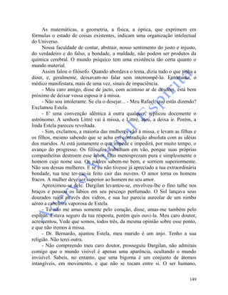 149
As matemáticas, a geometria, a física, a óptica, que exprimem em
fórmulas o estado de coisas existentes, indicam uma organização intelectual
do Universo.
Nossa faculdade de contar, abstrair, nosso sentimento do justo e injusto,
do verdadeiro e do falso, a bondade, a maldade, não podem ser produtos da
química cerebral. O mundo psíquico tem uma existência tão certa quanto o
mundo material.
Assim falou o filósofo. Quando abordava o tema, dizia tudo o que tinha a
dizer, e, geralmente, deixavam-no falar sem interrompê-lo. Entretanto, o
médico manifestara, mais de uma vez, sinais de impaciência.
- Meu caro amigo, disse de jacto, com acintoso ar de desdém, está bem
próximo de deixar vossa esposa ir à missa.
- Não sou intolerante. Se ela o desejar... - Meu Rafael, que estás dizendo?
Exclamou Estela.
- E' uma convenção idêntica à outra qualquer, replicou docemente o
astrônomo. A senhora Littré vai à missa, e Littré, ateu, a deixa ir. Porém, a
linda Estela pareceu revoltada.
- Sim, exclamou, a maioria das mulheres vão á missa, e levam as filhas e
os filhos, mesmo sabendo que se acha em contradição absoluta com as idéias
dos maridos. Aí está justamente o que impede e impedirá, por muito tempo, o
avanço do progresso. Os filósofos trabalham em vão, porque suas próprias
companheiras destroem esse labor. Elas menosprezam pura e simplesmente o
homem cujo nome usa. Os padres sabem-no bem, e sorriem superiormente.
Não sou dessas mulheres. E se eu não tivesse já apreciado a tua extraordinária
bondade, tua tese ter-me-ia feito cair das nuvens. O amor torna os homens
fracos. A mulher deve ser superior ao homem no seu amor.
Aproximou-se dele. Dargilan levantou-se, envolveu-lhe o fino talhe nos
braços e pousou os lábios em seu pescoço perfumado. O Sol lançava seus
dourados raios através dos vidros, e sua luz parecia aureolar de um nimbo
aéreo a cabeleira vaporosa de Estela.
- Tu não me amas somente pelo coração, disse, amas-me também pelo
espírito. Estava seguro da tua resposta, porém quis ouvi-la. Meu caro doutor,
acrescentou, Vede que somos, todos três, da mesma opinião sobre esse ponto,
e que não iremos à missa.
- Dr. Bernardo, ajuntou Estela, meu marido é um anjo. Tenho a sua
religião. Não terei outra.
- Não compreendo meu caro doutor, prosseguiu Dargilan, não admitais
comigo que o mundo visível é apenas uma aparência, ocultando o mundo
invisível. Sabeis, no entanto, que uma bigorna é um conjunto de átomos
intangíveis, em movimento, e que não se tocam entre si. O ser humano,
 