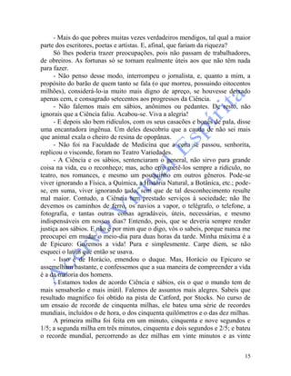 15
- Mais do que pobres muitas vezes verdadeiros mendigos, tal qual a maior
parte dos escritores, poetas e artistas. E, afinal, que fariam da riqueza?
Só lhes poderia trazer preocupações, pois não passam de trabalhadores,
de obreiros. As fortunas só se tornam realmente úteis aos que não têm nada
para fazer.
- Não penso desse modo, interrompeu o jornalista, e, quanto a mim, a
propósito do barão de quem tanto se fala (o que morreu, possuindo oitocentos
milhões), considerá-lo-ia muito mais digno de apreço, se houvesse deixado
apenas cem, e consagrado setecentos aos progressos da Ciência.
- Não falemos mais em sábios, anônimos ou pedantes. De resto, não
ignorais que a Ciência faliu. Acabou-se. Viva a alegria!
- E depois são bem ridículos, com os seus casacões e bonés de pala, disse
uma encantadora ingênua. Um deles descobriu que a cauda de não sei mais
que animal exala o cheiro de resina de opopânax.
- Não foi na Faculdade de Medicina que a cena se passou, senhorita,
replicou o visconde, foram no Teatro Variedades.
- A Ciência e os sábios, sentenciaram o general, não sirvo para grande
coisa na vida, eu o reconheço; mas, acho erro metê-los sempre a ridículo, no
teatro, nos romances, e mesmo um pouquinho em outros gêneros. Pode-se
viver ignorando a Física, a Química, a História Natural, a Botânica, etc.; pode-
se, em suma, viver ignorando tudo, sem que de tal desconhecimento resulte
mal maior. Contudo, a Ciência tem prestado serviços à sociedade; não lhe
devemos os caminhos de ferro, os navios a vapor, o telégrafo, o telefone, a
fotografia, e tantas outras coisas agradáveis, úteis, necessárias, e mesmo
indispensáveis em nossos dias? Entendo, pois, que se deveria sempre render
justiça aos sábios. E não é por mim que o digo, vós o sabeis, porque nunca me
preocupei em mudar o meio-dia para duas horas da tarde. Minha máxima é a
de Epicuro: Gozemos a vida! Pura e simplesmente. Carpe diem, se não
esqueci o latim que então se usava.
- Isso é de Horácio, emendou o duque. Mas, Horácio ou Epicuro se
assemelham bastante, e confessemos que a sua maneira de compreender a vida
é a da maioria dos homens.
- Estamos todos de acordo Ciência e sábios, eis o que o mundo tem de
mais sensaborão e mais inútil. Falemos de assuntos mais alegres. Sabeis que
resultado magnífico foi obtido na pista de Catford, por Stocks. No curso de
um ensaio de recorde de cinquenta milhas, ele bateu uma série de recordes
mundiais, incluídos o de hora, o dos cinquenta quilômetros e o das dez milhas.
A primeira milha foi feita em um minuto, cinquenta e nove segundos e
1/5; a segunda milha em três minutos, cinquenta e dois segundos e 2/5; e bateu
o recorde mundial, percorrendo as dez milhas em vinte minutos e as vinte
 