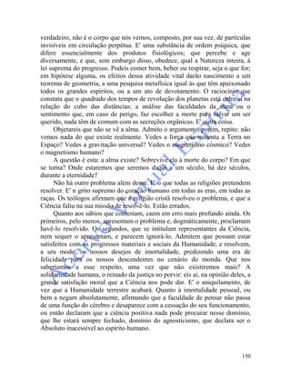 150
verdadeiro, não é o corpo que nós vemos, composto, por sua vez, de partículas
invisíveis em circulação perpétua. E' uma substância de ordem psíquica, que
difere essencialmente dos produtos fisiológicos; que percebe e age
diversamente, e que, sem embargo disso, obedece, qual a Natureza inteira, à
lei suprema do progresso. Podeis comer bem, beber ou respirar, seja o que for;
em hipótese alguma, os efeitos dessa atividade vital darão nascimento a um
teorema de geometria, a uma pesquisa metafísica igual às que têm apaixonado
todos os grandes espíritos, ou a um ato de devotamento. O raciocínio que
constata que o quadrado dos tempos de revolução dos planetas está entre si na
relação do cubo das distâncias; a análise das faculdades da alma ou o
sentimento que, em caso de perigo, faz escolher a morte para salvar um ser
querido, nada têm de comum com as secreções orgânicas. E' outra coisa.
Objetareis que não se vê a alma. Admito o argumento, porém, repito: não
vemos nada do que existe realmente. Vedes a força que sustenta a Terra no
Espaço? Vedes a gravitação universal? Vedes o magnetismo cósmico? Vedes
o magnetismo humano?
A questão é esta: a alma existe? Sobrevive ela à morte do corpo? Em que
se torna? Onde estaremos que seremos daqui a um século, há dez séculos,
durante a eternidade?
Não há outro problema além desse. E' o que todas as religiões pretendem
resolver. E' n grito supremo do coração humano em todas as eras, em todas as
raças. Os teólogos afirmam que a religião cristã resolveu o problema, e que a
Ciência faliu na sua missão de resolvê-lo. Estão errados.
Quanto aos sábios que contestam, caem em erro mais profundo ainda. Os
primeiros, pelo menos, apresentam o problema e, dogmàticamente, proclamam
havê-lo resolvido. Os segundos, que se intitulam representantes da Ciência,
nem sequer o apresentam, e parecem ignorá-lo. Admitem que possam estar
satisfeitos com os progressos materiais e sociais da Humanidade, e resolvem,
a seu modo, os nossos desejos de imortalidade, predizendo uma era de
felicidade para os nossos descendentes no cenário do monda. Que nos
saberíamos a esse respeito, uma vez que não existiremos mais? A
solidariedade humana, o reinado da justiça no porvir: eis aí, na opinião deles, a
grande satisfação moral que a Ciência nos pode dar. E' o aniquilamento, de
vez que a Humanidade terrestre acabará. Quanto à imortalidade pessoal, ou
bem a negam absolutamente, afirmando que a faculdade de pensar não passa
de uma função do cérebro e desaparece com a cessação do seu funcionamento,
ou então declaram que a ciência positiva nada pode procurar nesse domínio,
que lhe estará sempre fechado, domínio do agnosticismo, que declara ser o
Absoluto inacessível ao espírito humano.
 