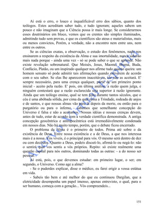 151
Aí está o erro, o louco e inqualificável erro dos sábios, quanto dos
teólogos. Estes acreditam saber tudo, e tudo ignoram; aqueles sabem um
pouco e não imaginam que a Ciência possa ir mais longe. Se considerarmos
esses doutrinários em bloco, vemos que os crentes são simples iluminados,
admitindo tudo sem provas, e que os científicos são ateus e materialistas, mais
ou menos convictos, Porém, a verdade, não a encontro nem entre uns, nem
entre os outros.
Se as ciências exatas, a observação, o estudo dos fenômenos, nada nos
ensinarem a respeito da existência da Alma e sua imortalidade, nunca saberão
mais nada porque - ainda uma vez - só se pode saber o que se aprende. Não
existe revelação sobrenatural. Que Moisés, Jesus, Maomé, Brama, Buda,
Confúcio, Platão, ou um inspirado qualquer nos afirme tudo quanto queira: um
homem sensato só pode admitir tais afirmações quando estiverem de acordo
com o seu saber. Se elas lhe aparecerem inaceitáveis, ele não as aceitará. E'
sempre necessário, para uma crença qualquer, partir de um primeiro ponto
inicial - aceito pela razão. E' pois, em última análise, a razão quem julga, e
ninguém contestará que a razão esclarecida seja superior à razão ignorante.
Ainda que um teólogo ensine, qual se tem feito durante tantos séculos, que o
céu é uma abóbada sólida, por cima da qual reina a Trindade, rodeada de anjos
e de santos, e que nossas almas vão para lá depois da morte, ou então para o
purgatório ou para o inferno - sabemos que semelhante concepção do
Universo é falsa e não a aceitamos. Nossas idéias e nossas crenças devem,
antes de tudo, estar de acordo com a verdade científica demonstrada. A antiga
concepção geocêntrica e antropocêntrica está irremediàvelmente condenada
em nossos dias. Não há muito tempo, porém, que o debate ficou encerrado.
O problema da Alma é o primeiro de todos. Prima até sobre o da
existência de Deus. Entre nossa existência e a de Deus, a que nos interessa
mais é a nossa. Vós viveis, é o principal para vós. O mesmo será dentro de dez
ou cem decênios. Quanto a Deus, podeis discuti-lo, afirmá-lo ou negá-lo: não
o sentirá qual vos sentis a vós próprios. Repito: só existe realmente uma
questão capital para nós outros, dominando todas as outras: - a do nosso ser
pessoal.
Aí está, pois, o que devemos estudar: em primeiro lugar, o ser; em
segundo, o Universo. Como age a alma?
- Se o puderdes explicar, disse o médico, eu farei erigir a vossa estátua
em vida.
- Sabeis tão bem e até melhor do que eu continuou Dargilan, que a
eletricidade desempenha um papel imenso, apenas entrevisto, o qual, para o
ser humano, começa com a geração... Vós compreendeis...
 