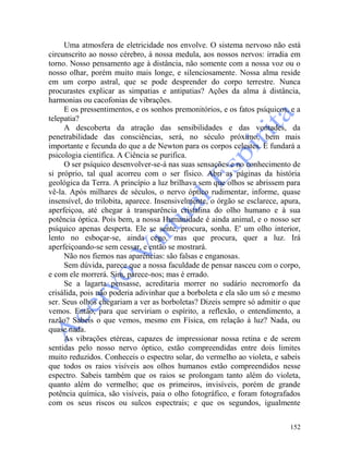 152
Uma atmosfera de eletricidade nos envolve. O sistema nervoso não está
circunscrito ao nosso cérebro, à nossa medula, aos nossos nervos: irradia em
torno. Nosso pensamento age à distância, não somente com a nossa voz ou o
nosso olhar, porém muito mais longe, e silenciosamente. Nossa alma reside
em um corpo astral, que se pode desprender do corpo terrestre. Nunca
procurastes explicar as simpatias e antipatias? Ações da alma à distância,
harmonias ou cacofonias de vibrações.
E os pressentimentos, e os sonhos premonitórios, e os fatos psíquicos, e a
telepatia?
A descoberta da atração das sensibilidades e das vontades, da
penetrabilidade das consciências, será, no século próximo, bem mais
importante e fecunda do que a de Newton para os corpos celestes. E fundará a
psicologia científica. A Ciência se purifica.
O ser psíquico desenvolver-se-á nas suas sensações e no conhecimento de
si próprio, tal qual acorreu com o ser físico. Abri as páginas da história
geológica da Terra. A princípio a luz brilhava sem que olhos se abrissem para
vê-la. Após milhares de séculos, o nervo óptico rudimentar, informe, quase
insensível, do trilobita, aparece. Insensivelmente, o órgão se esclarece, apura,
aperfeiçoa, até chegar à transparência cristalina do olho humano e à sua
potência óptica. Pois bem, a nossa Humanidade é ainda animal, e o nosso ser
psíquico apenas desperta. Ele se sente, procura, sonha. E' um olho interior,
lento no esboçar-se, ainda cego, mas que procura, quer a luz. Irá
aperfeiçoando-se sem cessar, e então se mostrará.
Não nos fiemos nas aparências: são falsas e enganosas.
Sem dúvida, parece que a nossa faculdade de pensar nasceu com o corpo,
e com ele morrerá. Sim, parece-nos; mas é errado.
Se a lagarta pensasse, acreditaria morrer no sudário necromorfo da
crisálida, pois não poderia adivinhar que a borboleta e ela são um só e mesmo
ser. Seus olhos chegariam a ver as borboletas? Dizeis sempre só admitir o que
vemos. Então, para que serviriam o espírito, a reflexão, o entendimento, a
razão? Sabeis o que vemos, mesmo em Física, em relação à luz? Nada, ou
quase nada.
As vibrações etéreas, capazes de impressionar nossa retina e de serem
sentidas pelo nosso nervo óptico, estão compreendidas entre dois limites
muito reduzidos. Conheceis o espectro solar, do vermelho ao violeta, e sabeis
que todos os raios visíveis aos olhos humanos estão compreendidos nesse
espectro. Sabeis também que os raios se prolongam tanto além do violeta,
quanto além do vermelho; que os primeiros, invisíveis, porém de grande
potência química, são visíveis, paia o olho fotográfico, e foram fotografados
com os seus riscos ou sulcos espectrais; e que os segundos, igualmente
 