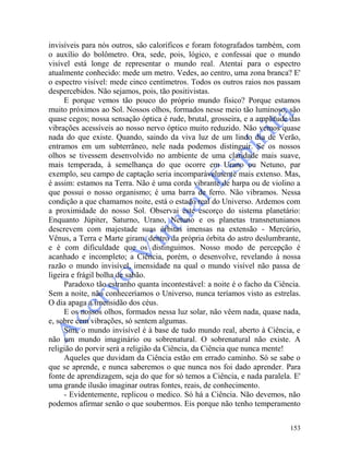 153
invisíveis para nós outros, são caloríficos e foram fotografados também, com
o auxílio do bolômetro. Ora, sede, pois, lógico, e confessai que o mundo
visível está longe de representar o mundo real. Atentai para o espectro
atualmente conhecido: mede um metro. Vedes, ao centro, uma zona branca? E'
o espectro visível: mede cinco centímetros. Todos os outros raios nos passam
despercebidos. Não sejamos, pois, tão positivistas.
E porque vemos tão pouco do próprio mundo físico? Porque estamos
muito próximos ao Sol. Nossos olhos, formados nesse meio tão luminoso, são
quase cegos; nossa sensação óptica é rude, brutal, grosseira, e a amplitude das
vibrações acessíveis ao nosso nervo óptico muito reduzido. Não vemos quase
nada do que existe. Quando, saindo da viva luz de um lindo dia de Verão,
entramos em um subterrâneo, nele nada podemos distinguir. Se os nossos
olhos se tivessem desenvolvido no ambiente de uma claridade mais suave,
mais temperada, à semelhança do que ocorre em Urano ou Netuno, par
exemplo, seu campo de captação seria incomparàvelmente mais extenso. Mas,
é assim: estamos na Terra. Não é uma corda vibrante de harpa ou de violino a
que possui o nosso organismo; é uma barra de ferro. Não vibramos. Nessa
condição a que chamamos noite, está o estado real do Universo. Ardemos com
a proximidade do nosso Sol. Observai este escorço do sistema planetário:
Enquanto Júpiter, Saturno, Urano, Netuno e os planetas transnetunianos
descrevem com majestade suas órbitas imensas na extensão - Mercúrio,
Vênus, a Terra e Marte giram, dentro da própria órbita do astro deslumbrante,
e é com dificuldade que os distinguimos. Nosso modo de percepção é
acanhado e incompleto; a Ciência, porém, o desenvolve, revelando à nossa
razão o mundo invisível, imensidade na qual o mundo visível não passa de
ligeira e frágil bolha de sabão.
Paradoxo tão estranho quanta incontestável: a noite é o facho da Ciência.
Sem a noite, não conheceríamos o Universo, nunca teríamos visto as estrelas.
O dia apaga a imensidão dos céus.
E os nossos olhos, formados nessa luz solar, não vêem nada, quase nada,
e, sobre cem vibrações, só sentem algumas.
Sim, o mundo invisível é à base de tudo mundo real, aberto à Ciência, e
não um mundo imaginário ou sobrenatural. O sobrenatural não existe. A
religião do porvir será a religião da Ciência, da Ciência que nunca mente!
Aqueles que duvidam da Ciência estão em errado caminho. Só se sabe o
que se aprende, e nunca saberemos o que nunca nos foi dado aprender. Para
fonte de aprendizagem, seja do que for só temos a Ciência, e nada paralela. E'
uma grande ilusão imaginar outras fontes, reais, de conhecimento.
- Evidentemente, replicou o medico. Só há a Ciência. Não devemos, não
podemos afirmar senão o que soubermos. Eis porque não tenho temperamento
 