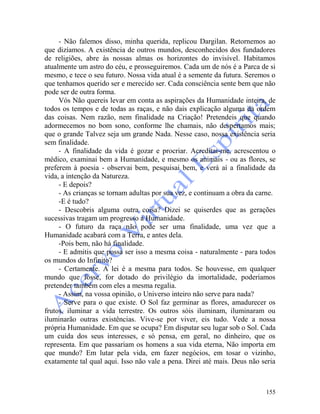 155
- Não falemos disso, minha querida, replicou Dargilan. Retornemos ao
que dizíamos. A existência de outros mundos, desconhecidos dos fundadores
de religiões, abre às nossas almas os horizontes do invisível. Habitamos
atualmente um astro do céu, e prosseguiremos. Cada um de nós é a Parca de si
mesmo, e tece o seu futuro. Nossa vida atual é a semente da futura. Seremos o
que tenhamos querido ser e merecido ser. Cada consciência sente bem que não
pode ser de outra forma.
Vós Não quereis levar em conta as aspirações da Humanidade inteira, de
todos os tempos e de todas as raças, e não dais explicação alguma da ordem
das coisas. Nem razão, nem finalidade na Criação! Pretendeis que quando
adormecemos no bom sono, conforme lhe chamais, não despertamos mais;
que o grande Talvez seja um grande Nada. Nesse caso, nossa existência seria
sem finalidade.
- A finalidade da vida é gozar e procriar. Acreditai-me, acrescentou o
médico, examinai bem a Humanidade, e mesmo os animais - ou as flores, se
preferem à poesia - observai bem, pesquisai bem, e verá aí a finalidade da
vida, a intenção da Natureza.
- E depois?
- As crianças se tornam adultas por sua vez, e continuam a obra da carne.
-E é tudo?
- Descobris alguma outra coisa? Dizei se quiserdes que as gerações
sucessivas tragam um progresso à Humanidade.
- O futuro da raça não pode ser uma finalidade, uma vez que a
Humanidade acabará com a Terra, e antes dela.
-Pois bem, não há finalidade.
- E admitis que possa ser isso a mesma coisa - naturalmente - para todos
os mundos do Infinito?
- Certamente. A lei é a mesma para todos. Se houvesse, em qualquer
mundo que fosse, for dotado do privilégio da imortalidade, poderíamos
pretender também com eles a mesma regalia.
- Assim, na vossa opinião, o Universo inteiro não serve para nada?
- Serve para o que existe. O Sol faz germinar as flores, amadurecer os
frutos, iluminar a vida terrestre. Os outros sóis iluminam, iluminaram ou
iluminarão outras existências. Vive-se por viver, eis tudo. Vede a nossa
própria Humanidade. Em que se ocupa? Em disputar seu lugar sob o Sol. Cada
um cuida dos seus interesses, e só pensa, em geral, no dinheiro, que os
representa. Em que passariam os homens a sua vida eterna, Não importa em
que mundo? Em lutar pela vida, em fazer negócios, em tosar o vizinho,
exatamente tal qual aqui. Isso não vale a pena. Direi até mais. Deus não seria
 