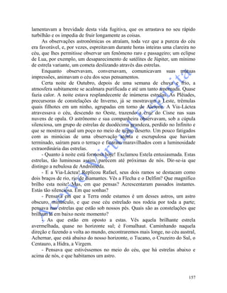157
lamentavam a brevidade desta vida fugitiva, que os arrastava no seu rápido
turbilhão e os impedia de fruir longamente as coisas.
As observações astronômicas os atraíam, toda vez que a pureza do céu
era favorável, e, por vezes, espreitavam durante horas inteiras uma clareira no
céu, que lhes permitisse observar um fenômeno raro e passageiro; um eclipse
de Lua, por exemplo, um desaparecimento de satélites de Júpiter, um mínimo
de estrela variante, um cometa deslizando através das estrelas.
Enquanto observavam, conversavam, comunicavam suas mútuas
impressões, animavam o céu dos seus pensamentos.
Certa noite de Outubro, depois de uma semana de chuva e frio, a
atmosfera subitamente se acalmara purificada e até um tanto amornada. Quase
fazia calor. A noite estava resplandecente de inúmeras estrelas. As Plêiades,
precursoras de constelações de Inverno, já se mostravam a Leste, trêmulas
quais filhotes em um ninho, agrupadas em torno de Alcíone. A Via-Láctea
atravessava o céu, descendo no Oeste, trazendo a cruz do Cisne nas suas
nuvens de opala. O astrônomo e sua companheira observavam, sob a cúpula
silenciosa, um grupo de estrelas de duodécima grandeza, perdido no Infinito e
que se mostrava qual um poço no meio de negro deserto. Um pouco fatigados
com as minúcias de uma observação atenta e escrupulosa que haviam
terminado, saíram para o terraço e ficaram maravilhados com a luminosidade
extraordinária das estrelas.
- Quanto à noite está formosa hoje! Exclamou Estela entusiasmada. Estas
estrelas, tão luminosas assim, parecem até próximas de nós. Dir-se-ia que
distingo a nebulosa de Andrômeda.
- E a Via-Láctea! Replicou Rafael, seus dois ramos se destacam como
dois braços de rio, rio de diamantes. Vês a Flecha e o Delfim? Que magnífico
brilho esta noite! Mas, em que pensas? Acrescentaram passados instantes.
Estás tão silenciosa. Em que sonhas?
- Pensava em que a Terra onde estamos é um desses astros, um astro
obscuro, minúsculo, e que esse céu estrelado nos rodeia por toda a parte;
pensava nas estrelas que estão sob nossos pés. Quais são as constelações que
brilham lá em baixo neste momento?
- As que estão em oposto a estas. Vês aquela brilhante estrela
avermelhada, quase no horizonte sul; é Fomalhaut. Caminhando naquela
direção e fazendo a volta ao mundo, encontraremos mais longe, no céu austral,
Achernar, que está abaixo do nosso horizonte, o Tucano, o Cruzeiro do Sul, o
Centauro, a Hidra, a Virgem.
- Pensava que estivéssemos no meio do céu, que há estrelas abaixo e
acima de nós, e que habitamos um astro.
 