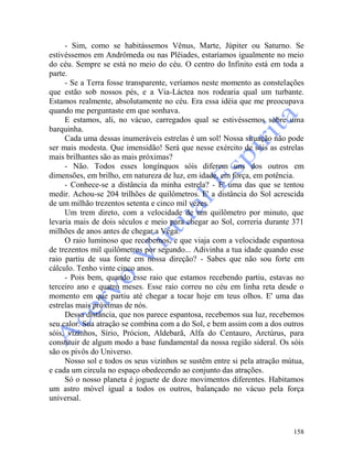 158
- Sim, como se habitássemos Vênus, Marte, Júpiter ou Saturno. Se
estivéssemos em Andrômeda ou nas Plêiades, estaríamos igualmente no meio
do céu. Sempre se está no meio do céu. O centro do Infinito está em toda a
parte.
- Se a Terra fosse transparente, veríamos neste momento as constelações
que estão sob nossos pés, e a Via-Láctea nos rodearia qual um turbante.
Estamos realmente, absolutamente no céu. Era essa idéia que me preocupava
quando me perguntaste em que sonhava.
E estamos, ali, no vácuo, carregados qual se estivéssemos sobre uma
barquinha.
Cada uma dessas inumeráveis estrelas é um sol! Nossa situação não pode
ser mais modesta. Que imensidão! Será que nesse exército de sóis as estrelas
mais brilhantes são as mais próximas?
- Não. Todos esses longínquos sóis diferem uns dos outros em
dimensões, em brilho, em natureza de luz, em idade, em força, em potência.
- Conhece-se a distância da minha estrela? - E' uma das que se tentou
medir. Achou-se 204 trilhões de quilômetros. E' a distância do Sol acrescida
de um milhão trezentos setenta e cinco mil vezes.
Um trem direto, com a velocidade de um quilômetro por minuto, que
levaria mais de dois séculos e meio para chegar ao Sol, correria durante 371
milhões de anos antes de chegar a Vega.
O raio luminoso que recebemos, e que viaja com a velocidade espantosa
de trezentos mil quilômetros por segundo... Adivinha a tua idade quando esse
raio partiu de sua fonte em nossa direção? - Sabes que não sou forte em
cálculo. Tenho vinte cinco anos.
- Pois bem, quando esse raio que estamos recebendo partiu, estavas no
terceiro ano e quatro meses. Esse raio correu no céu em linha reta desde o
momento em que partiu até chegar a tocar hoje em teus olhos. E' uma das
estrelas mais próximas de nós.
Dessa distância, que nos parece espantosa, recebemos sua luz, recebemos
seu calor. Sua atração se combina com a do Sol, e bem assim com a dos outros
sóis, vizinhos, Sírio, Prócion, Aldebarã, Alfa do Centauro, Arctúrus, para
constituir de algum modo a base fundamental da nossa região sideral. Os sóis
são os pivôs do Universo.
Nosso sol e todos os seus vizinhos se sustêm entre si pela atração mútua,
e cada um circula no espaço obedecendo ao conjunto das atrações.
Só o nosso planeta é joguete de doze movimentos diferentes. Habitamos
um astro móvel igual a todos os outros, balançado no vácuo pela força
universal.
 