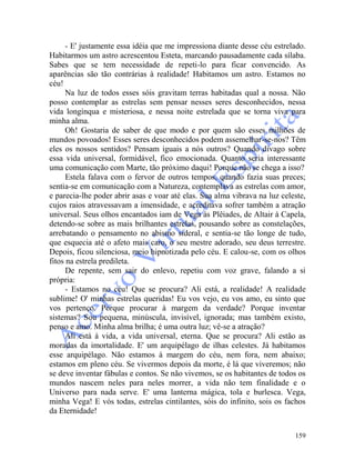 159
- E' justamente essa idéia que me impressiona diante desse céu estrelado.
Habitarmos um astro acrescentou Esteta, marcando pausadamente cada sílaba.
Sabes que se tem necessidade de repeti-lo para ficar convencido. As
aparências são tão contrárias à realidade! Habitamos um astro. Estamos no
céu!
Na luz de todos esses sóis gravitam terras habitadas qual a nossa. Não
posso contemplar as estrelas sem pensar nesses seres desconhecidos, nessa
vida longínqua e misteriosa, e nessa noite estrelada que se torna viva para
minha alma.
Oh! Gostaria de saber de que modo e por quem são esses milhões de
mundos povoados! Esses seres desconhecidos podem assemelhar-se-nos? Têm
eles os nossos sentidos? Pensam iguais a nós outros? Quando divago sobre
essa vida universal, formidável, fico emocionada. Quanto seria interessante
uma comunicação com Marte, tão próximo daqui! Porque não se chega a isso?
Estela falava com o fervor de outros tempos, quando fazia suas preces;
sentia-se em comunicação com a Natureza, contemplava as estrelas com amor,
e parecia-lhe poder abrir asas e voar até elas. Sua alma vibrava na luz celeste,
cujos raios atravessavam a imensidade, e acreditava sofrer também a atração
universal. Seus olhos encantados iam de Vega às Plêiades, de Altair à Capela,
detendo-se sobre as mais brilhantes estrelas, pousando sobre as constelações,
arrebatando o pensamento no abismo sideral, e sentia-se tão longe de tudo,
que esquecia até o afeto mais caro, o seu mestre adorado, seu deus terrestre.
Depois, ficou silenciosa, meio hipnotizada pelo céu. E calou-se, com os olhos
fitos na estrela predileta.
De repente, sem sair do enlevo, repetiu com voz grave, falando a si
própria:
- Estamos no céu! Que se procura? Ali está, a realidade! A realidade
sublime! O' minhas estrelas queridas! Eu vos vejo, eu vos amo, eu sinto que
vos pertenço. Porque procurar à margem da verdade? Porque inventar
sistemas? Sou pequena, minúscula, invisível, ignorada; mas também existo,
penso e amo. Minha alma brilha; é uma outra luz; vê-se a atração?
Ali está à vida, a vida universal, eterna. Que se procura? Ali estão as
moradas da imortalidade. E' um arquipélago de ilhas celestes. Já habitamos
esse arquipélago. Não estamos à margem do céu, nem fora, nem abaixo;
estamos em pleno céu. Se vivermos depois da morte, é lá que viveremos; não
se deve inventar fábulas e contos. Se não vivemos, se os habitantes de todos os
mundos nascem neles para neles morrer, a vida não tem finalidade e o
Universo para nada serve. E' uma lanterna mágica, tola e burlesca. Vega,
minha Vega! E vós todas, estrelas cintilantes, sóis do infinito, sois os fachos
da Eternidade!
 