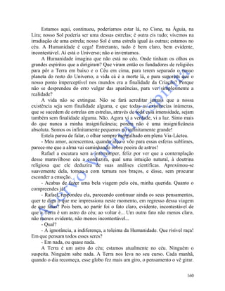 160
Estamos aqui, continuou, poderíamos estar lá, no Cisne, na Águia, na
Lira; nosso Sol poderia ser uma dessas estrelas; é outra eis tudo; vivemos na
irradiação de uma estrela; nosso Sol é uma estrela igual às outras; estamos no
céu. A Humanidade é cega! Entretanto, tudo é bem claro, bem evidente,
incontestável. Aí está o Universo; não o inventamos.
A Humanidade imagina que não está no céu. Onde tinham os olhos os
grandes espíritos que a dirigiram? Que viram então os fundadores de religiões
para pôr a Terra em baixo e o Céu em cima, para terem separado o nosso
planeta do resto do Universo, a vida cá é a morte lá, e para suporem que o
nosso ponto imperceptível nos mundos era a finalidade da Criação? Porque
não se desprendeu do erro vulgar das aparências, para ver simplesmente a
realidade?
A vida não se extingue. Não se fará acreditar jamais que a nossa
existência seja sem finalidade alguma, e que todas as existências inúmeras,
que se sucedem de estrelas em estrelas, através de toda essa imensidade, sejam
também sem finalidade alguma. Não. Agora vi a verdade, vi a luz. Sinto mais
do que nunca a minha insignificância; porém não é uma insignificância
absoluta. Somos os infinitamente pequenos no infinitamente grande!
Estela parou de falar, o olhar sempre mergulhado em plena Via-Láctea.
- Meu amor, acrescentou, quando alço o vôo para essas esferas sublimes,
parece-me que a alma vai caminhando sobre poeira de astros!
Rafael a escutara sem a interromper, feliz por ver que a contemplação
desse maravilhoso céu a conduzira, qual uma intuição natural, à doutrina
religiosa que ele deduzira de suas análises científicas. Aproximou-se
suavemente dela, tomou-a com ternura nos braços, e disse, sem procurar
esconder a emoção.
- Acabas de fazer uma bela viagem pelo céu, minha querida. Quanto o
compreendes já!
- Rafael, respondeu ela, parecendo continuar ainda os seus pensamentos,
quer te diga o que me impressiona neste momento, em regresso dessa viagem
de que falas? Pois bem, ao partir foi o fato claro, evidente, incontestável de
que a Terra é um astro do céu; ao voltar é... Um outro fato não menos claro,
não menos evidente, não menos incontestável...
- Qual?
- A ignorância, a indiferença, a toleima da Humanidade. Que risível raça!
Em que pensam todos esses seres?
- Em nada, ou quase nada.
A Terra é um astro do céu; estamos atualmente no céu. Ninguém o
suspeita. Ninguém sabe nada. A Terra nos leva no seu curso. Cada manhã,
quando o dia recomeça, esse globo fez mais um giro, o pensamento o vê girar.
 