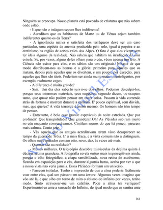 161
Ninguém se preocupa. Nosso planeta está povoado de criaturas que não sabem
onde estão.
- E que não o indagam sequer lhes indiferente!
- Acreditam que os habitantes de Marte ou de Vênus sejam também
indiferentes quanto os da Terra?
- A ignorância nativa e satisfeita dos terráqueos deve ser um caso
particular, uma espécie de anemia produzida pelo solo, igual à papeira e ao
cretinismo na região de certos vales dos Alpes. O fato é que eles vivem sem
ter idéia alguma da realidade. Não sabem que habitam na irradiação de uma
estrela. Se, por vezes, alguns deles olham para o céu, vêem apenas um teto. A
Ciência não existe para eles, e os sábios são uns originais. Notaste de que
modo distribuem-nos as honras e a glória: primeiro para aqueles que os
matam, depois para aqueles que os divertem, e um pouco, por exceção, para
aqueles que lhes são úteis. Poderiam ser ainda muito mais... ininteligentes, por
exemplo, realmente cegos.
- A diferença é muito grande?
- Sim. Um dia eles saberão servir-se dos olhos. Podemos desculpá-los,
porque seus interesses materiais, seus negócios, segundo dizem, os ocupam
tanto, que quase não podem pensar em outra coisa. Passam à vida correndo
atrás da fortuna e morrem durante a carreira. E' pouco espiritual, sem dúvida,
mas, que queres? A vida terrestre é assim mesmo. Os homens não têm tempo
de pensar.
- Entretanto, é belo esse grande espetáculo da noite estrelada. Que paz
profunda! Que tranqüilidade! Que grandeza! Oh! As Plêiades subiram muito
no céu enquanto conversávamos. Cintilam menos do que há pouco, parecem
mais calmas. Conto sete.
- Vês aquela que os antigos acreditavam terem visto desaparecer ao
tempo da guerra de Tróia. E' a mais fraca, e a vista comum não a distinguem.
Os olhos mais apurados contam oito, nove, dez, às vezes até mais.
- Quantas são na realidade?
- Muitos milhares. O telescópio descobre minúsculas da décima quinta à
décima sétima grandeza. A fotografia revela outras mais imperceptíveis ainda,
porque o olho fotográfico, a chapa sensibilizada, nova retina do astrônomo,
ficando em exposição para o céu, durante algumas horas, acaba por ver o que
a nossa vista não veria jamais. Essas Plêiades formam um universo.
- Parecem isoladas. Tenho a impressão de que a alma poderia fàcilmente
voar entre elas, qual um pássaro em uma árvore. Algumas vezes imagino que
vôo até lá, e que olho em torno de mim o abismo do infinito por vezes, tenho
medo. Sinto atravessar-me um calafrio. Pode a alma ter vertigens?
Experimentei-as ante a sensação do Infinito, de igual modo que as sentira ante
 