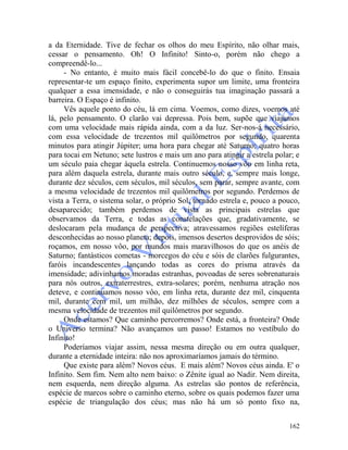 162
a da Eternidade. Tive de fechar os olhos do meu Espírito, não olhar mais,
cessar o pensamento. Oh! O Infinito! Sinto-o, porém não chego a
compreendê-lo...
- No entanto, é muito mais fácil concebê-lo do que o finito. Ensaia
representar-te um espaço finito, experimenta supor um limite, uma fronteira
qualquer a essa imensidade, e não o conseguirás tua imaginação passará a
barreira. O Espaço é infinito.
Vês aquele ponto do céu, lá em cima. Voemos, como dizes, voemos até
lá, pelo pensamento. O clarão vai depressa. Pois bem, supõe que viajamos
com uma velocidade mais rápida ainda, com a da luz. Ser-nos-á necessário,
com essa velocidade de trezentos mil quilômetros por segundo, quarenta
minutos para atingir Júpiter; uma hora para chegar até Saturno; quatro horas
para tocai em Netuno; sete lustros e mais um ano para atingir a estrela polar; e
um século paia chegar àquela estrela. Continuemos nosso vôo em linha reta,
para além daquela estrela, durante mais outro século, e, sempre mais longe,
durante dez séculos, cem séculos, mil séculos, sem parar, sempre avante, com
a mesma velocidade de trezentos mil quilômetros por segundo. Perdemos de
vista a Terra, o sistema solar, o próprio Sol, tornado estrela e, pouco a pouco,
desaparecido; também perdemos de vista as principais estrelas que
observamos da Terra, e todas as constelações que, gradativamente, se
deslocaram pela mudança de perspectiva; atravessamos regiões estelíferas
desconhecidas ao nosso planeta; depois, imensos desertos desprovidos de sóis;
roçamos, em nosso vôo, por mundos mais maravilhosos do que os anéis de
Saturno; fantásticos cometas - morcegos do céu e sóis de clarões fulgurantes,
faróis incandescentes lançando todas as cores do prisma através da
imensidade; adivinhamos moradas estranhas, povoadas de seres sobrenaturais
para nós outros, extraterrestres, extra-solares; porém, nenhuma atração nos
deteve, e continuamos nosso vôo, em linha reta, durante dez mil, cinquenta
mil, durante cem mil, um milhão, dez milhões de séculos, sempre com a
mesma velocidade de trezentos mil quilômetros por segundo.
Onde estamos? Que caminho percorremos? Onde está, a fronteira? Onde
o Universo termina? Não avançamos um passo! Estamos no vestíbulo do
Infinito!
Poderíamos viajar assim, nessa mesma direção ou em outra qualquer,
durante a eternidade inteira: não nos aproximaríamos jamais do término.
Que existe para além? Novos céus. E mais além? Novos céus ainda. E' o
Infinito. Sem fim. Nem alto nem baixo: o Zênite igual ao Nadir. Nem direita,
nem esquerda, nem direção alguma. As estrelas são pontos de referência,
espécie de marcos sobre o caminho eterno, sobre os quais podemos fazer uma
espécie de triangulação dos céus; mas não há um só ponto fixo na,
 