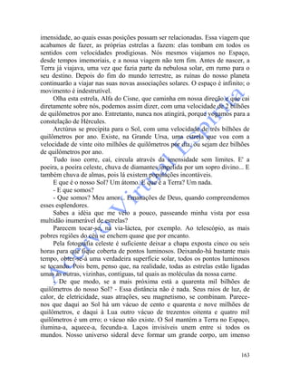 163
imensidade, ao quais essas posições possam ser relacionadas. Essa viagem que
acabamos de fazer, as próprias estrelas a fazem: elas tombam em todos os
sentidos com velocidades prodigiosas. Nós mesmos viajamos no Espaço,
desde tempos imemoriais, e a nossa viagem não tem fim. Antes de nascer, a
Terra já viajava, uma vez que fazia parte da nebulosa solar, em rumo para o
seu destino. Depois do fim do mundo terrestre, as ruínas do nosso planeta
continuarão a viajar nas suas novas associações solares. O espaço é infinito; o
movimento é indestrutível.
Olha esta estrela, Alfa do Cisne, que caminha em nossa direção e que cai
diretamente sobre nós, podemos assim dizer, com uma velocidade de 2 bilhões
de quilômetros por ano. Entretanto, nunca nos atingirá, porque vogamos para a
constelação de Hércules.
Arctúrus se precipita para o Sol, com uma velocidade de três bilhões de
quilômetros por ano. Existe, na Grande Ursa, uma estrela que voa com a
velocidade de vinte oito milhões de quilômetros por dia, ou sejam dez bilhões
de quilômetros por ano.
Tudo isso corre, cai, circula através da imensidade sem limites. E' a
poeira, a poeira celeste, chuva de diamantes impelida por um sopro divino... E
também chuva de almas, pois lá existem populações incontáveis.
E que é o nosso Sol? Um átomo. E que é a Terra? Um nada.
- E que somos?
- Que somos? Meu amor... Emanações de Deus, quando compreendemos
esses esplendores.
Sabes a idéia que me veio a pouco, passeando minha vista por essa
multidão inumerável de estrelas?
Parecem tocar-se, na via-láctea, por exemplo. Ao telescópio, as mais
pobres regiões do céu se enchem quase que por encanto.
Pela fotografia celeste é suficiente deixar a chapa exposta cinco ou seis
horas para que fique coberta de pontos luminosos. Deixando-há bastante mais
tempo, obter-se-á uma verdadeira superfície solar, todos os pontos luminosos
se tocando. Pois bem, penso que, na realidade, todas as estrelas estão ligadas
umas às outras, vizinhas, contíguas, tal quais as moléculas da nossa carne.
- De que modo, se a mais próxima está a quarenta mil bilhões de
quilômetros do nosso Sol? - Essa distância não é nada. Seus raios de luz, de
calor, de eletricidade, suas atrações, seu magnetismo, se combinam. Parece-
nos que daqui ao Sol há um vácuo de cento e quarenta e nove milhões de
quilômetros, e daqui à Lua outro vácuo de trezentos oitenta e quatro mil
quilômetros é um erro; o vácuo não existe. O Sol mantém a Terra no Espaço,
ilumina-a, aquece-a, fecunda-a. Laços invisíveis unem entre si todos os
mundos. Nosso universo sideral deve formar um grande corpo, um imenso
 