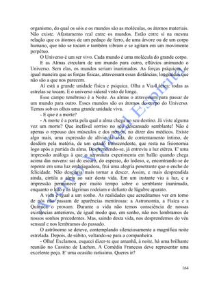 164
organismo, do qual os sóis e os mundos são as moléculas, os átomos materiais.
Não existe. Afastamento real entre os mundos. Estão entre si na mesma
relação que os átomos de um pedaço de ferro, de uma árvore ou de um corpo
humano, que não se tocam e também vibram e se agitam em um movimento
perpétuo.
O Universo é um ser vivo. Cada mundo é uma molécula do grande corpo.
E as Almas circulam de um mundo para outro, eflúvios animando o
Universo. Sem elas, os mundos seriam inanimados. As forças psíquicas, de
igual maneira que as forças físicas, atravessam essas distâncias, longitudes que
não são a que nos parecem.
Aí está a grande unidade física e psíquica. Olha a Via-Láctea: todas as
estrelas se tocam. E o universo sideral visto de longe.
Esse campo tenebroso é a Noite. As almas o atravessam para passar de
um mundo para outro. Esses mundos são os átomos do corpo do Universo.
Temos sob os olhos uma grande unidade viva.
- E que é a morte?
- A morte é a porta pela qual a alma chega ao seu destino. Já viste alguma
vez um morto? Que inefável sorriso no seu descansado semblante! Não é
apenas o repouso dos músculos e dos nervos, no dizer dos médicos. Existe
algo mais, uma expressão de alívio da vida, de contentamento íntimo, de
desdém pela matéria, de um estado transcendente, que resta na fisionomia
logo após a partida da alma. Desprendendo-se, já entreviu a luz etérea. E' uma
impressão análoga à que o aeronauta experimenta em balão quando chega
acima das nuvens: sai do escuro, do espesso, do lodoso, e, encontrando-se de
repente em uma luz embriagadora, frui uma alegria penetrante que o enche de
felicidade. Não desejaria mais tornar a descer. Assim, e mais desprendida
ainda, cintila a alma ao sair desta vida. Em um instante viu a luz, e a
impressão permanece por muito tempo sobre o semblante inanimado,
enquanto o luto e as lágrimas rodeiam o defunto de lúgubre aparato.
A vida é igual a um sonho. As realidades que acreditamos ver em torno
de nós não passam de aparências mentirosas: a Astronomia, a Física e a
Química o provam. Durante a vida não temos consciência de nossas
existências anteriores, de igual modo que, em sonho, não nos lembramos de
nossos sonhos precedentes. Mas, saindo desta vida, nos desprendemos do véu
sensual e nos lembramos do passado.
O astrônomo se deteve, contemplando silenciosamente a magnífica noite
estrelada. Depois, de súbito, voltando-se para a companheira.
- Olha! Exclamou, esqueci dizer-te que amanhã, à noite, há uma brilhante
reunião no Cassino de Luchon. A Comédia Francesa deve representar uma
excelente peça. E' uma ocasião raríssima. Queres ir?
 