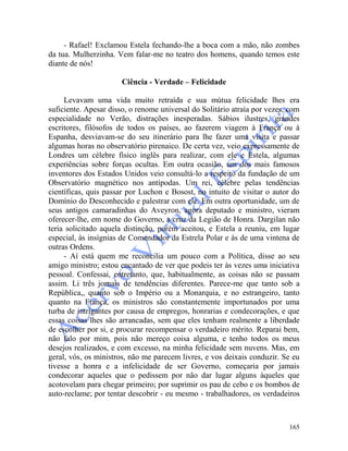 165
- Rafael! Exclamou Estela fechando-lhe a boca com a mão, não zombes
da tua. Mulherzinha. Vem falar-me no teatro dos homens, quando temos este
diante de nós!
Ciência - Verdade – Felicidade
Levavam uma vida muito retraída e sua mútua felicidade lhes era
suficiente. Apesar disso, o renome universal do Solitário atraía por vezes, com
especialidade no Verão, distrações inesperadas. Sábios ilustres, grandes
escritores, filósofos de todos os países, ao fazerem viagem à França ou à
Espanha, desviavam-se do seu itinerário para lhe fazer uma visita e passar
algumas horas no observatório pirenaico. De certa vez, veio expressamente de
Londres um célebre físico inglês para realizar, com ele e Estela, algumas
experiências sobre forças ocultas. Em outra ocasião, um dos mais famosos
inventores dos Estados Unidos veio consultá-lo a respeito da fundação de um
Observatório magnético nos antípodas. Um rei, célebre pelas tendências
científicas, quis passar por Luchon e Bosost, no intuito de visitar o autor do
Domínio do Desconhecido e palestrar com ele. Em outra oportunidade, um de
seus antigos camaradinhas do Aveyron, agora deputado e ministro, vieram
oferecer-lhe, em nome do Governo, a cruz da Legião de Honra. Dargilan não
teria solicitado aquela distinção, porém aceitou, e Estela a reuniu, em lugar
especial, às insígnias de Comendador da Estrela Polar e às de uma vintena de
outras Ordens.
- Aí está quem me reconcilia um pouco com a Política, disse ao seu
amigo ministro; estou encantado de ver que podeis ter às vezes uma iniciativa
pessoal. Confessai, entretanto, que, habitualmente, as coisas não se passam
assim. Li três jornais de tendências diferentes. Parece-me que tanto sob a
República,, quanto sob o Império ou a Monarquia, e no estrangeiro, tanto
quanto na França, os ministros são constantemente importunados por uma
turba de intrigantes por causa de empregos, honrarias e condecorações, e que
essas coisas lhes são arrancadas, sem que eles tenham realmente a liberdade
de escolher por si, e procurar recompensar o verdadeiro mérito. Reparai bem,
não falo por mim, pois não mereço coisa alguma, e tenho todos os meus
desejos realizados, e com excesso, na minha felicidade sem nuvens. Mas, em
geral, vós, os ministros, não me parecem livres, e vos deixais conduzir. Se eu
tivesse a honra e a infelicidade de ser Governo, começaria por jamais
condecorar aqueles que o pedissem por não dar lugar alguns àqueles que
acotovelam para chegar primeiro; por suprimir os pau de cebo e os bombos de
auto-reclame; por tentar descobrir - eu mesmo - trabalhadores, os verdadeiros
 