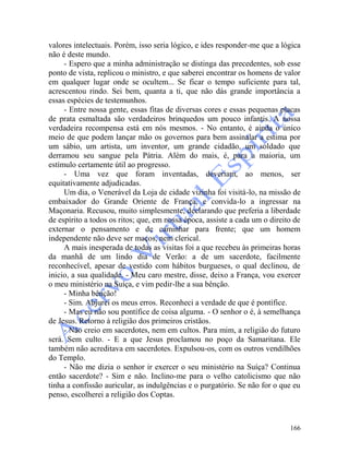 166
valores intelectuais. Porém, isso seria lógico, e ides responder-me que a lógica
não é deste mundo.
- Espero que a minha administração se distinga das precedentes, sob esse
ponto de vista, replicou o ministro, e que saberei encontrar os homens de valor
em qualquer lugar onde se ocultem... Se ficar o tempo suficiente para tal,
acrescentou rindo. Sei bem, quanta a ti, que não dás grande importância a
essas espécies de testemunhos.
- Entre nossa gente, essas fitas de diversas cores e essas pequenas placas
de prata esmaltada são verdadeiros brinquedos um pouco infantis. A nossa
verdadeira recompensa está em nós mesmos. - No entanto, é ainda o único
meio de que podem lançar mão os governos para bem assinalar a estima por
um sábio, um artista, um inventor, um grande cidadão, um soldado que
derramou seu sangue pela Pátria. Além do mais, é, para a maioria, um
estímulo certamente útil ao progresso.
- Uma vez que foram inventadas, deveriam, ao menos, ser
equitativamente adjudicadas.
Um dia, o Venerável da Loja de cidade vizinha foi visitá-lo, na missão de
embaixador do Grande Oriente de França, e convida-lo a ingressar na
Maçonaria. Recusou, muito simplesmente, declarando que preferia a liberdade
de espírito a todos os ritos; que, em nossa época, assiste a cada um o direito de
externar o pensamento e de caminhar para frente; que um homem
independente não deve ser maços, nem clerical.
A mais inesperada de todas as visitas foi a que recebeu às primeiras horas
da manhã de um lindo dia de Verão: a de um sacerdote, facilmente
reconhecível, apesar de vestido com hábitos burgueses, o qual declinou, de
inicio, a sua qualidade. - Meu caro mestre, disse, deixo a França, vou exercer
o meu ministério na Suíça, e vim pedir-lhe a sua bênção.
- Minha bênção!
- Sim. Abjurei os meus erros. Reconheci a verdade de que é pontífice.
- Mas eu não sou pontífice de coisa alguma. - O senhor o é, à semelhança
de Jesus. Retorno à religião dos primeiros cristãos.
- Não creio em sacerdotes, nem em cultos. Para mim, a religião do futuro
será. Sem culto. - E a que Jesus proclamou no poço da Samaritana. Ele
também não acreditava em sacerdotes. Expulsou-os, com os outros vendilhões
do Templo.
- Não me dizia o senhor ir exercer o seu ministério na Suíça? Continua
então sacerdote? - Sim e não. Inclino-me para o velho catolicismo que não
tinha a confissão auricular, as indulgências e o purgatório. Se não for o que eu
penso, escolherei a religião dos Coptas.
 
