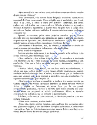 167
- Que necessidade tem então o senhor de ai encarcerar no círculo estreito
de um sistema religioso?
- Meu caro mestre, vale por um Padre da Igreja, e saúdo na vossa pessoa
o cardeal de Cusa reencarnado. Vossa religião, que é verdadeira, que é a de
Buda e de Jesus, é ainda a eleita por espíritos superiores, por almas
esclarecidas e delicadas, que compreendem a Ciência, a Natureza, a grandeza
de Deus. Entretanto, aguardando o evento dessa religião pura, o vulgo ainda
necessita de ficções e de exterioridades. É um encaminhamento ao qual quero
consagrar-me.
Aprendi, acrescentou, pelos meus próprios sermões, que o homem
absoluto nos seus julgamentos, que apresenta as questões em tom autoritário,
só pode ser um ignorante, pais, desde que se analisem as coisas, não se pode
mais ter certeza alguma sobre a maioria dos problemas da vida.
Conversaram e discutiram, mas, de repente, o sacerdote se deteve de
moda a parecer que não dissera tudo quanto tinha vindo dizer.
Estela acabava de aparecer.
Embora setenta e dois meses já se tivessem passado após a última visita
ao seu confessor, ela o reconheceu logo.
- Sim, senhoria.., sim, minha senhora, disse, levantando-se e saudando
com respeito: Sou eu! Tenho a religião do vosso marido, acrescentou, e vim
confiar-lho, Não sou a único sacerdote no qual a Astronomia, modifica a
Teologia.
- Senhor Laferté, disse Estela,, eu vos devo muito reconhecimento, A
última vez que, solteira ainda, vós me haveis ralhado severamente, naquele
sombrio confessionário de Santa Clotilde, aconselhastes que eu mudasse de
ares, que viajasse, que fosse respirar a atmosfera pura das montanhas. Foi
seguindo esse conselho que vim para cá.
- Soube-o logo, replicou o sacerdote, e também tive conhecimento, no
Outono seguinte, das vossas veleidades aparentes de entrar para um retiro de
freiras e, depois, na Primavera, da vossa fuga, que foi um grande
acontecimento parisiense. Falou-se a respeito pelo menos durante oito dias!
Muitas vezes me perguntei se seríeis perfeitamente felizes, e, também
confesso, tive a indiscrição de vir constatá-lo pessoalmente.
Pois bem, estão ambos com a verdade, e são recompensados com uma
perfeita felicidade.
- Não é mais sacerdote, senhor abade?
- Sim e não. Sabeis senhor Dargilan, que o celibato dos sacerdotes não é
uma questão de dogma, e sim de simples disciplina eclesiástica. Confesso que
vou imitá-lo. Após ter feito tantos casamentos, à conta de terceiros, faço agora
o meu. Desposo uma das minhas antigas penitentes.
 
