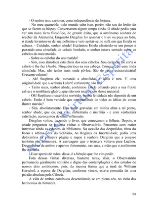 168
- O senhor tem, creio eu, certa independência de fortuna.
- No meu quarteirão todo mundo sabe isso, porém não sou do lenho de
que se fazem os bispos. Conversaram algum tempo ainda. O abade pediu para
ver um novo livro filosófico, de grande êxito, que o astrônomo acabara de
receber da Alemanha. Enquanto Dargilan foi apanhar o livro na peça ao lado,
o abade levantou-se da sua poltrona e veio sentar-se no sofá em que Estela se
achava. - Cuidado, senhor abade! Exclamou Estela afastando-se um pouco e
puxando uma almofada de veludo bordado, o senhor estava sentado sobre os
cabelos do meu marido.
- Sobre os cabelos do seu marido?
- Sim, essa almofada está cheia dos seus cabelos. Sou eu quem lhe corta o
cabelo e lhe faz á barba. Ninguém toca na sua cabeça. Como vê, fiz uma linda
almofada. Mas, não tenho mais onde pô-loa. São de seiva extraordinária!
Crescem velozes!
- Ah! Suspirou ele, tomando a almofada. A idéia é rara. E' uma
originalidade que a senhora Laferté certamente não terá.
- Tanto mais, senhor abade, continuou Estela olhando para a sua fronte
calva e o semblante glabro, que não sois muito ricos desse material.
- Oh! Replicou o sacerdote sorrindo, minha felicidade não depende de um
cabelo. Então é bem verdade que compartilhais de todas as idéias do vosso
ilustre marido?
- Sim, absolutamente. Elas estão gravadas em minha alma a tal ponto,
senhor abade, que eu, por elas, enfrentaria o martírio - e com verdadeira
satisfação, acrescentou de olhar inflamado.
Dargilan voltou, trazendo o livro, que começaram a folhear. Depois, o
abade perguntou se poderia visitar o Observatório. Percorreu com maior
interesse ainda as estantes da biblioteca. Na ocasião das despedidas, tirou do
bolso a última obra do Solitário, As Regiões da Imortalidade; pediu uma
dedicatória na primeira página e rogou à senhora Dargilan que a pusesse
também sua assinatura. A carruagem que o trouxera voltava para Luchou.
Despediu-se de ambos e apertou fortemente, nas suas, a mão que o astrônomo
lhe estendia.
- Esse aperto de mãos, disse, é a bênção que lhe vim pedir.
Fora dessas visitas diversas, bastante raras, aliás, o Observatório
permanecia geralmente solitário e digno das contemplações e dos estudos de
nossos dois astrônomos, pois, da mesma forma que a irmã de Williarn
Herschel, a esposa de Dargilan, conforme vimos, estava possuída de uma
paixão absoluta pela Ciência.
A vida de ambos continuou desenrolando-se em pleno céu, no meio das
harmonias da Natureza.
 