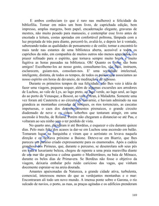 169
E ambos conheciam (o que é raro nas mulheres) a felicidade da
bibliofilia. Tomar em mãos um bom livro, de caprichada edição, bem
impresso, amplas margens, bom papel, encadernação elegante, gravuras de
mestres, não muito pesado para manuseio, e contemplar esse livro antes de
encetada a leitura, costas apoiadas em confortável poltrona, lâmpada com a
luz projetada de trás para diante, percorrê-lo, avaliá-lo, e depois ler à vontade,
saboreando todas as qualidades de pensamento e de estilo; tornar a encontrá-lo
mais tarde nas estantes de uma biblioteca aberta, acessível a todos os
caprichos da mão, em companhia de muitos outros não menos apreciados, era
prazer refinado para o espírito, que tornava sempre muito breve e muito
fugitiva as horas passadas na biblioteca. Oh! Quanto os livros são bons
amigos! Escolhemo-los ao nosso gosto, consultamo-los, são fiéis, instruem,
esclarecem, guiam-nos, consolam-nos. E' uma sociedade intelectual,
inteligente, distinta, de todos os tempos, de todos os países, que associamos ao
nosso espírito em horas de devaneio, de meditação e de repouso.
Durante os primeiros tempos de sua felicidade, não lhes veio à idéia de
fazer uma viagem, pequena sequer, além de algumas excursões aos arredores
de Luchou, ao vale de Lys, ao lago preto, ao lago verde, ao lago azul, ao lago
do ao porto de Venasque, a Bosost, ao vale d'Aran, à Maladetta. Somente uma
vez foram até Cautereta e ao circuito de Gavarnie, e haviam admirado na sua
grandeza as montanhas coroadas de bosques, os rios torrenciais, as cascatas
impetuosas, o caos dos desmoronamentos pirenaicos, o grande circuito
diademado de neve e os cimos soberbos que tentaram atingir, em uma
ascensão à brecha, de Roland. Porém não chegaram a distanciar-se até Pau, e
voltaram ao seu ninho sem o ter perdido de vista.
No quarto ano, decidiram ir até Bordéus, e esquecer o céu durante quinze
dias. Pelo mais feliz dos acasos ia dar-se em Luchou uma ascensão em balão.
Tomaram lugar na barquinha e viram que o aeróstato os levava naquela
direção e os deixava próximo a Baione. Deteve-se em Biarriz, que lhes
pareceu um paraíso criado expressamente para os enamorados. Após a cadeia
grandiosa dos Pirineus, que, durante o percurso, se desenrolara sob seus pés
em toda a luxuriante beleza, chegou de repente a uma praia maravilha diante
de um mar tão graciosa e calma quanto o Mediterrâneo, na baía de Mônaco,
durante os belos dias de Primavera. Se Bordéus não fosse o objetivo da
viagem, deixaria embalar pelo ruído caricioso das vagas, que vinham
docemente espraiar-se na areia dourada.
Amantes apaixonadas da Natureza, a grande cidade ativa, turbulenta,
comercial, interessou menos do que as verdejantes montanhas e o mar:
Encontraram ali todo um novo mundo. A imensa ponte sobre o Garona, o rio
sulcado de navios, o porto, as ruas, as praças agitadas e os edifícios prenderam
 