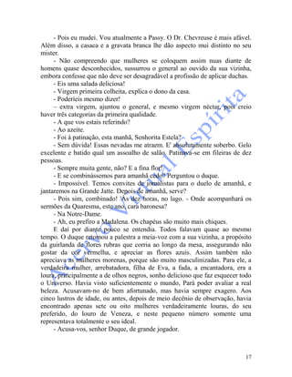 17
- Pois eu mudei. Vou atualmente a Passy. O Dr. Chevreuse é mais afável.
Além disso, a casaca e a gravata branca lhe dão aspecto mui distinto no seu
mister.
- Não compreendo que mulheres se coloquem assim nuas diante de
homens quase desconhecidos, sussurrou o general ao ouvido da sua vizinha,
embora confesse que não deve ser desagradável a profissão de aplicar duchas.
- Eis uma salada deliciosa!
- Virgem primeira colheita, explica o dono da casa.
- Poderíeis mesmo dizer!
– extra virgem, ajuntou o general, e mesmo virgem néctar, pois creio
haver três categorias da primeira qualidade.
- A que vos estais referindo?
- Ao azeite.
- Foi à patinação, esta manhã, Senhorita Estela?
- Sem dúvida! Essas nevadas me atraem. E' absolutamente soberbo. Gelo
excelente e batido qual um assoalho de salão. Patinava-se em fileiras de dez
pessoas.
- Sempre muita gente, não? E a fina flor!
- E se combinássemos para amanhã cedo? Perguntou o duque.
- Impossível. Temos convites de jornalistas para o duelo de amanhã, e
jantaremos na Grande Jatte. Depois de amanhã, serve?
- Pois sim, combinado! 'Às dez horas, no lago. - Onde acompanhará os
sermões da Quaresma, este ano, cara baronesa?
- Na Notre-Dame.
- Ah, eu prefiro a Madalena. Os chapéus são muito mais chiques.
E daí por diante pouco se entendia. Todos falavam quase ao mesmo
tempo. O duque retomou a palestra a meia-voz com a sua vizinha, a propósito
da guirlanda de flores rubras que corria ao longo da mesa, assegurando não
gostar da cor vermelha, e apreciar as flores azuis. Assim também não
apreciava as mulheres morenas, porque são muito masculinizadas. Para ele, a
verdadeira mulher, arrebatadora, filha de Eva, a fada, a encantadora, era a
loura, principalmente a de olhos negros, sonho delicioso que faz esquecer todo
o Universo. Havia visto suficientemente o mundo, Pará poder avaliar a real
beleza. Acusavam-no de bem afortunado, mas havia sempre exagero. Aos
cinco lustros de idade, ou antes, depois de meio decênio de observação, havia
encontrado apenas sete ou oito mulheres verdadeiramente louras, do seu
preferido, do louro de Veneza, e neste pequeno número somente uma
representava totalmente o seu ideal.
- Acusa-vos, senhor Duque, de grande jogador.
 