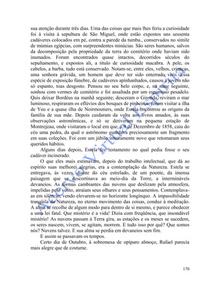 170
sua atenção durante três dias. Uma das coisas que mais lhes feriu a curiosidade
foi à visita à sepultura de São Miguel, onde estão expostos uns sessenta
cadáveres colocados em pé, contra a parede da tumba., conservados no símile
de múmias egípcias, com surpreendentes minúcias. São seres humanos, salvos
da decomposição pela propriedade da terra do cemitério onde haviam sido
inumados. Foram encontrados quase intactos, decorridos séculos do
sepultamento, e expostos ali, a título de curiosidade macabra. A pele, os
cabelos, a barba, tudo está conservado. Notam-se, entre eles, velhos, crianças,
uma senhora grávida, um homem que deve ter sido enterrado vivo. Essa
espécie de exposição fúnebre, de cadáveres apinhanhados, causou à jovem não
só espanto, toas desgosto. Pensou no seu belo corpo, e, na nane seguinte,
sonhou com vermes de cemitério e foi assaltada por um espantoso pesadelo.
Quis deixar Bordéus na manhã seguinte; desceram o Gironda, reviram o mar
luminoso, respiraram os eflúvios dos bosques de pinheiros, foram visitar a ilha
de Yeu e a quase ilha de Noirmoutiers, onde Estela encontrou as origens da
família de sua mãe. Depois cuidaram da volta aos livros amados, às suas
observações astronômicas, e só se detiveram na pequena estação de
Montrejeau, onde visitaram o local em que, a 9 de Dezembro de 1858, caiu do
céu uma pedra, da qual o astrônomo guardava preciosamente um fragmento
em suas coleções. Foi com um júbilo inteiramente novo que retomaram seus
queridos hábitos.
Alguns dias depois, Estela fez testamento no qual pedia fosse o seu
cadáver incinerado.
O que eles mais estimavam, depois do trabalho intelectual, que dá ao
espírito suas melhorei alegrias, era a contemplação da Natureza. Estela se
entregava, às vezes, diante do céu estrelado, de um poente, da imensa
paisagem que se descortinava ao meio-dia da Torre, a intermináveis
devaneios. As formas cambiantes das nuvens que deslizam pela atmosfera,
impelidas pelo vento, atraíam seus olhares e seus pensamentos. Contemplava-
as em silêncio, vendo elevarem-se no horizonte longínquo. A impassibilidade
tranqüila da Natureza, no eterno movimento das coisas, conduz à meditação.
A alma se recolhe de algum modo para dentro de si mesmo, e parece obedecer
a uma lei fatal. Que mistério é a vida! Dizia com freqüência, que insondável
mistério! As nuvens passam á Terra gira, as estações e os meses se sucedem,
os seres nascem, vivem, se agitam, morrem. E tudo isso por quê? Que somos
nós? Nuvens talvez. E sua alma se perdia em devaneios sem fim.
E assim se passavam os tempos.
Certo dia de Outubro, à sobremesa de opíparo almoço, Rafael parecia
mais alegre que de costume.
 
