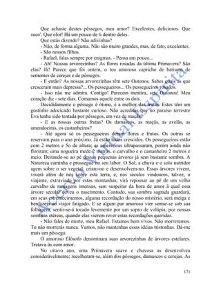171
Que achaste destes pêssegos, meu amor? Excelentes, deliciosos. Que
suco'. Que olor! Há um pouco de ti dentro deles.
Que estás dizendo? Não adivinhas?
- Não, de forma alguma. Não são muito grandes, mas, de fato, excelentes.
- São nossos filhos.
- Rafael, falas sempre por enigmas. - Pensa um pouco...
- Ah! Nossas arvorezinhas? As flores rosadas da última Primavera? São
elas? Já? Parece que foi ontem, o teu amoroso capricho de batismo de
sementes de cerejas e de pêssegos.
- E então? As nossas arvorezinhas têm sete Outonos. Sabes quais as que
cresceram mais depressa?... Os pessegueiros... Os pessegueiros rosados.
- Isso não me admira. Contigo! Parecem mentira, sete Outonos! Meu
coração diz - sete dias. Comamos aquele entre os dois.
Decididamente o pêssego é ótimo, é a melhor das frutas. Estes têm um
gostinho adocicado bastante curioso. Não acreditas que no paraíso terrestre
Eva tenha sido tentada por pêssegos, em vez de maçãs?
- E as nossas outras frutas? Os damascos, as maçãs, as avelãs, as
amendoeiras, os castanheiros?
- Até agora só os pessegueiros deram flores e frutos. Os outros se
reservam para o ano próximo. Já estão todos crescidos. Os pessegueiros estão
com 2 metros e 5o de altura; as ameixeiras ultrapassaram, porém ainda não
floriram; uma nogueira mede 2 metros, o carvalho e o castanheiro 2 metros e
meio. Deitando-se ao pé dessas pequenas árvores já sem bastante sombra. A
Natureza caminha e prossegue no seu labor. O Sol, a chuva e o solo nutridor
agem sobre o ser vegetal: criam-no e desenvolvem-no. Essas árvores vivem,
viverá além de nós sobre esta terra, e, nos séculos vindouros, talvez, o
viajante, extraviado por estas montanhas, virá repousar ao pé de um velho
carvalho de ramagens imensas, sem suspeitar da hora de amor ã qual essa
árvore secular deveu o nascimento. Contudo, sua sombra sagrada guardará,
em seus estremecimentos, alguma recordação do nosso mistério, será meiga e
benfazeja ao viajor fatigado. E se algum par amoroso vier sentar-se sob sua
folhagem, sentir-se-á tocado levemente por um sopro de volúpia, por nossas
sombras etéreas, quando elas vierem rever estas recordações queridas.
- Não fales de morte, meu Rafael. Estamos bem vivos. Não morreremos.
Tu não morrerás nunca. Vamos, não mantenhas essas idéias tristonhas. Dá-me
mais um pêssego.
O amoroso filósofo denominara suas arvorezinhas de árvores estelares.
Tratava-ás com amor.
No oitavo ano, uma Primavera suave e chuvosa as desenvolveu
consideràvelmente; recolheram-se, além dos pêssegos, damascos e cerejas. As
 