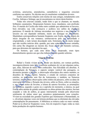 172
aveleiras, ameixeiras, amendoeiras, castanheiros e nogueiras cresciam
conforme sua espécie. No décimo ano já constituíam verdadeiras árvores.
Estela conservara relações com muitas de suas amigas, notadamente com
Cecília, Adriana e Solange, que já encontramos no início desta história.
Todas três estavam casadas, tendo feito o que se chamam, no mundo,
brilhantes casamentos. Desposaram homens ricos, mundanos, sem profissão
fixa. O marido de Cecília não tinha outro cuidado que administrar os haveres,
bem elevados; sua vida começava e acabava nos salões da elegância
parisiense. O marido de Adriana enveredara nos negócios e nas finanças. O
terceiro era um deputado militante, muito em destaque no Parlamento.
Mantinham correspondência bastante freqüente com Estela, mesmo depois do
início irregular do seu romance; estimavam-na pela sua sinceridade e
originalidade, e tudo teriam desculpado nela. Entretanto, havia muito tempo
que não recebia notícias dela, quando, por uma coincidência assaz estranha,
três cartas lhe chegaram ao mesmo dia. Essas cartas são bastante curiosas,
para que deixemos de reproduzi-las aqui.
Os homens, que cada uma delas havia desposado, eram tipos
diametralmente opostos aos que elas tinham sonhado quando solteiras.
Viagem de férias
Rafael e Estela viviam assim, desde um decênio, em ventura perfeita,
incomparavelmente mais feliz, conforme acabamos de ver por algumas cartas,
que, aliás, falavam de males bem conhecidos. Sua felicidade era absoluta. A
contemplação da Natureza, o aspecto sempre variável das paisagens, os
devaneios perante o Infinito, a observação telescópica dos outros mundos, os
desenhos de Marte, Júpiter, Saturno, o estudo de curiosos conjuntos de
estrelas, os problemas sem fim da Astronomia, e também, na Natureza
terrestre, interessantes observações sobre ninhos de pássaros, sobre as datas de
renovação das folhas e floração das árvores, sobre as flores, sobre as estações,
e, nas longas noites de Inverno, a leitura de autores favoritos, as arrumações
na biblioteca, segundo o gosto ou o capricho do momento, a música, na qual
Estela sabia animar de grande sentimento as obras-primas dos mestres, haviam
ocupado a vida de ambos, já quase inteiramente tomada pelo absorvente
sentimento de mútuo amor que encantava perpetuamente seus corações.
Viviam na sociedade dos grandes Espíritos que iluminaram a Humanidade, ou
s.; divertiam algumas vezes em leituras profanas que os distraíam das elevadas
contemplações do pensamento. A biblioteca se tornava cada vez mais variada.
Poder-se-ia observar freqüentes vezes, fora do respectivo lugar, todas as mais
belas produções do espírito humano.
 