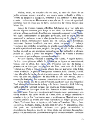 173
Viviam, assim, na atmosfera de seu amor, no meio das flores de um
jardim cuidado, sempre ocupados, sem nunca terem conhecido o tédio, a
coberto de desgostos e decepções, estranhos a toda ambição e a todo deseja
exterior, conhecendo da Humanidade o que ela tem de bom e de agradável,
habitando mais no céu do que na Terra. Esse decênio de ventura passara igual
há dez dias.
Depois da primeira viagem a Bordéus, habituaram-se a voar, cada ano,
durante algumas semanas, para longe de seu ninho dos Pirineus. Visitaram
primeiro a Suíça, no intuito de colher uma impressão comparativa dos Alpes e
dos lagos, relativamente às paisagens pirenaicas, com as quais estavam
acostumados; sonharam ternos sonhos junto das margens do lago de Como;
foram à Itália, permanecendo alguns dias em Veneza, onde inolvidáveis
impressões ficaram indeléveis em suas almas encantadas. O balouçar
voluptuoso das gôndolas; as serenatas no grande canal; o luar sobre as lagoas;
os velhos palácios de mármore, surgindo das águas; a Praça de São Marcos; a
basílica oriental, de um misticismo sensual na sua luz multicolor; o elegante
palácio do Doges; a ponte dos Suspiros - fazem de Veneza a moradia
expressamente preparada para o prazer dos amantes.
No ano seguinte, visitaram a Espanha, sua vizinha. A seguir, foram à
Escócia, com a pitoresca cidade de Edimburgo, os lagos e as montanhas de
Ossian, que os atraiu. Em outro ano, preferiram não sair da França e
percorreram o Auvergue, as gargantas do Tarn, terra natal de Rafael, e
voltaram por Paris, a fim de passar alguns dias no quarteirão onde Estela
vivera a infância. Os grandes formigueiros humanos, Paris, Londres, Madrid,
Lião, Marselha, havia-lhes-lhes interessado, porém não seduzido. Retornavam
cada vez com um acréscimo de felicidade ao seu caro paraíso, onde a
contemplação do céu Lhes reservava constantemente novas maravilhas.
Nesse décimo ano de sua era de ventura, decidiram fazer uma viagem ao
Tirol, visitaras montanhas do Arlberg e do Brener, Innsbrück, Hall, Salzburg,
Ischl, Gmünden, Hallstadt, os lagos e as geleiras da pitoresca região.
Innsbrück os deteve por vários dias. Suas ruas bizarras, tão diferentes das
ruas das cidades francesas; sua situação próxima dos Alpes germânicos; seus
cantos tiroleses; seu velho castelo de Amras, cheio de antigas armaduras e
coleções; a igreja dos Franciscanos, com o seu túmulo de Maximiliano e suas
colossais estátuas de bronze, em vestes e armaduras de tempos já idos, desde
Clóvis, Teodorico, Artur de Inglaterra, até Carlos, o Temerário, Filipe, o Bom,
Eleonora de Portugal e Joana, a Louca, mãe de Carlos V, excitaram ao mais
alto ponto sua curiosidade. Acharam essa igreja extraordinária e
absolutamente fantástica, à noite, ao pálido clarão das lâmpadas das capelas e
pouco se surpreenderiam, quando erravam pelos correres sombrios, se vissem
 