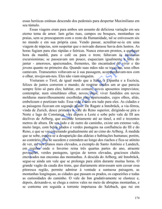 174
essas heróicas estátuas descendo dos pedestais para despertar Maximiliano em
seu túmulo.
Essas viagens eram para ambos um assunto de deliciosa variação em seu
eterno tema de amor. Iam gelas ruas, campos ou bosques, montanhas ou
praias, sem se preocuparem com o resto da Humanidade, tal se estivessem sós
no mundo e em sua própria casa. Vendo passar, acreditar-se-ia em uma
viagem de núpcias, sem suspeitar que o noivado durasse havia dois lustros. As
horas fugiam para elas rápidas e feéricas. Nunca estavam prontos, a qualquer
hora da manhã, para o café ou para o trem; faltavam às caravanas
excursionistas; se passeavam um pouco, esqueciam igualmente a hora do
jantar - amorosos, apaixonados, frementes, tão encantados de viver e tão
jovens quanto no primeiro dia. Quando suas mãos não se tocavam, seus olhos
cantavam. Transeuntes voltavam-se à sua passagem, acompanhavam-nos com
o olhar, invejavam-nos. Eles não viam ninguém.
Visitaram o Tirol, de igual modo que a Itália, a Espanha e a Escócia,
felizes de juntos correrem o mundo; de respirar unidos um ar que parecia
sempre feito só para eles; habitar, em comum, novos aposentos imprevistos;
contemplar, num simultâneo olhar, novos sítios; viver fundidos em novas
molduras maravilhosamente escolhidas para apaixonados, cujos olhos, aliás,
embelezam e poetizam tudo. Essa vida a dois era tudo para eles. As cidades e
as paisagens ficavam em segundo plano. De Ragatz a Innsbrück, a via-férrea,
vinda de Zurich, desce primeira o vale do Reno superior, dirigindo-se pira o
Norte e lago de Constança, vira depois a Leste e sobe pelo vale de III aos
declives de Arlberg, que ascende lentamente até ao túnel, a mil e trezentos
metros de altura. De um lado e de outro do caminho, existe um extenso vale,
muito largo, com belos prados e verdes pastagens na confluência do III e do
Reno, e que se vai estreitando gradualmente até ao cimo do Arlberg. À medida
que se sobe, espera-se a desaparição das aldeias e habitações humanas; porém,
ao contrário, elas se sucedem e estendem ao longo dos riachos e fica-se atônito
de ver, até nos planos mais elevados, a exemplo de Santo Antônio e Landech,
em regiões onde o Inverno reina três quartas partes do ano, atraente
povoações, verdes pastagens, igrejas de torres elevadas, graciosos chalés
encravados nas encostas das montanhas. A descida do Arlberg, até Innsbrück,
segue-se ainda um vale que se prolonga para além durante muitas horas. O
grande vagão da cauda dos trens, que diariamente atravessam sem cessar essa
pitoresca região, permite admirar à vontade a suntuosa paisagem, as
montanhas longínquas, as cidades que passam os prados, os capoeirões e todas
as curiosidades do caminho. O vale do Inn gradativamente se elastece e,
depois, deixando-o, se chega a outros vales no meio de abruptas montanhas, e
se contorna em seguida a torrente impetuosa do Salzbach, que rui em
 