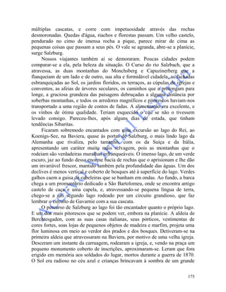 175
múltiplas cascatas, e corre com impetuosidade através das rochas
desmoronadas. Quedas d'água, riachos e florestas passam. Um velho castelo,
pendurado no cimo de imensa rocha a pique, parece mirar de cima as
pequenas coisas que passam a seus pés. O vale se agranda, abre-se a planície,
surge Salzburg.
Nossos viajantes também aí se demoraram. Poucas cidades podem
comparar-se a ela, pela beleza da situação. O Curso do rio Salzbach, que a
atravessa, as duas montanhas do Monchsberg e Capuzinerberg que a
flanqueiam de um lado e de outro, sua alta e formidável cidadela, as fachadas
esbranquiçadas ao Sol, os jardins floridos, os terraços, as cúpulas de igrejas e
conventos, as afeias de árvores seculares, os caminhos que a prolongam para
longe, a graciosa grandeza das paisagens debruçadas a alguma distância por
soberbas montanhas, e todos os arredores magníficos e pitorescos haviam-nos
transportado a uma região de contos de fadas. A alimentação era excelente, e
os vinhos de ótima qualidade. Teriam esquecido o céu se não o tivessem
levado consigo. Pareceu-lhes, após alguns dias de estada, que tinham
tendências Sibaritas.
Ficaram sobremodo encantados com uma excursão ao lago do Rei, ao
Koenigs-See, na Baviera, quase às portas de Salzburg, o mais lindo lago da
Alemanha que rivaliza, pelo tamanho, com os da Suíça e da Itália,
apresentando um caráter muito mais selvagem, pois as montanhas que o
rodeiam são verdadeiras muralhas infranqueáveis. O imenso lago, de um verde
escuro, jaz ao fundo dessa enorme bacia de rochas que o aprisionam e lhe dão
um invariável frescor, mantido também pela profundidade das águas. Um dos
declives é menos vertical e coberto de bosques até à superfície do lago. Verdes
galhos caem a guisa de cabeleiras que se banham em ondas. Ao fundo, a barca
chega a um promontório dedicado a São Bartolomeu, onde se encontra antigo
castelo de caça e uma capela, e, atravessando-se pequena língua de terra,
chego-se a um segundo lago rodeado por um circuito grandioso, que faz
lembrar o circuito de Gavarnie com a sua cascata.
O percurso de Salzburg ao lago foi tão encantador quanto o próprio lago.
E um dos mais pitorescos que se podem ver, embora na planície. A aldeia de
Berchtesgaden, com as suas casas italianas, seus pórticos, vestimentas de
cores fortes, soas lojas de pequenos objetos de madeira e marfim, projeta uma
flor luminosa em meio ao verdor dos prados e dos bosques. Detiveram-se na
primeira aldeia que atravessaram na Baviera, por motivo de uma velha igreja.
Desceram um instante da carruagem, rodearam a igreja, e, vendo na praça um
pequeno monumento coberto de inscrições, aproximaram-se. Leram que fora
erigido em memória aos soldados do lugar, mortos durante a guerra de 1870.
O Sol era radioso no céu azul e crianças brincavam à sombra de um grande
 