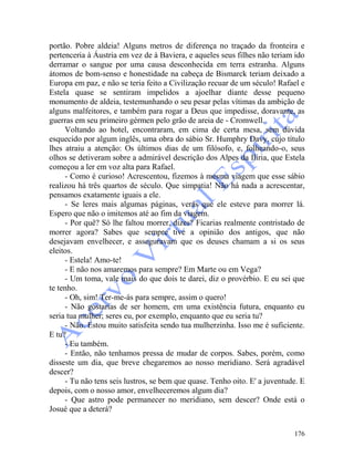 176
portão. Pobre aldeia! Alguns metros de diferença no traçado da fronteira e
pertenceria à Áustria em vez de à Baviera, e aqueles seus filhes não teriam ido
derramar o sangue por uma causa desconhecida em terra estranha. Alguns
átomos de bom-senso e honestidade na cabeça de Bismarck teriam deixado a
Europa em paz, e não se teria feito a Civilização recuar de um século! Rafael e
Estela quase se sentiram impelidos a ajoelhar diante desse pequeno
monumento de aldeia, testemunhando o seu pesar pelas vítimas da ambição de
alguns malfeitores, e também para rogar a Deus que impedisse, doravante, as
guerras em seu primeiro gérmen pelo grão de areia de - Cromwell.
Voltando ao hotel, encontraram, em cima de certa mesa, sem dúvida
esquecido por algum inglês, uma obra do sábio Sr. Humphry Davy, cujo título
lhes atraiu a atenção: Os últimos dias de um filósofo, e, folheando-o, seus
olhos se detiveram sobre a admirável descrição dos Alpes da Ilíria, que Estela
começou a ler em voz alta para Rafael.
- Como é curioso! Acrescentou, fizemos à mesma viagem que esse sábio
realizou há três quartos de século. Que simpatia! Não há nada a acrescentar,
pensamos exatamente iguais a ele.
- Se leres mais algumas páginas, verás que ele esteve para morrer lá.
Espero que não o imitemos até ao fim da viagem.
- Por quê? Só lhe faltou morrer, dizes? Ficarias realmente contristado de
morrer agora? Sabes que sempre tive a opinião dos antigos, que não
desejavam envelhecer, e asseguravam que os deuses chamam a si os seus
eleitos.
- Estela! Amo-te!
- E não nos amaremos para sempre? Em Marte ou em Vega?
- Um toma, vale mais do que dois te darei, diz o provérbio. E eu sei que
te tenho.
- Oh, sim! Ter-me-ás para sempre, assim o quero!
- Não gostarias de ser homem, em uma existência futura, enquanto eu
seria tua mulher; seres eu, por exemplo, enquanto que eu seria tu?
- Não. Estou muito satisfeita sendo tua mulherzinha. Isso me é suficiente.
E tu?
- Eu também.
- Então, não tenhamos pressa de mudar de corpos. Sabes, porém, como
disseste um dia, que breve chegaremos ao nosso meridiano. Será agradável
descer?
- Tu não tens seis lustros, se bem que quase. Tenho oito. E' a juventude. E
depois, com o nosso amor, envelheceremos algum dia?
- Que astro pode permanecer no meridiano, sem descer? Onde está o
Josué que a deterá?
 