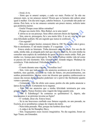 177
- Josué, és tu.
- Sinto que te amarei sempre, e cada vez mais. Porém tu! Se não me
amasses mais, se me amasses menos! Dizem que os homens não sabem amar
igual à mulher. Um dia terei rugas, cabelos brancos. A juventude não pode ser
eterna. Pois bem, se tu me amasses somente um pouco menos, sofreria tanto
que preferiria morrer.
- Estela! Porque essas idéias estranhas?
- Porque sou muito feliz. Meu Rafael, eu te amo tanto!
E atirou-se ao seu pescoço. Seus olhos estavam cheios de lágrimas.
- Sim, amo-te, prosseguiu, fui e sou muito feliz. E eu sei, sim, eu sei que
essa felicidade acabará. Há um segredo que nunca te confessei.
- Um segredo?
- Sim, pois sempre hesitei, renunciei falar-te. Oh! No entanto não é grave.
Não te atormentes. E' até muito simples. E' o seguinte:
Estava ainda no Internato. Tinha dezesseis anos de idade. Em um dia de
saída, minha mãe, já atingida pelo mal que deveria abatê-la, foi com minha tia
consultar uma espécie de sonâmbula de quem se falava muito então. Pedi, por
minha vez, licença para interrogá-la. Pois bem! Predisse minha vida tal como
se passou até este momento. Sim. Grande amor. Grande mágoa. Mudança de
existência. Vida intelectual. Felicidade perfeita. E...
- E?
- E morte durante uma viagem. - Acreditas isso?
- Sim, visto que tudo quanto me anunciou aconteceu ao pé da letra. E tu
também, meu querido, acreditas na visão do futuro, em pressentimentos, em
sonhos premonitórios. Muitas vezes me disseste que quantos conhecessem as
causas das nossas determinações poderiam ver o porvir tão fàcilmente quanto
vemos o passado.
- Certamente. Não há efeito sem causa; porém ela não podia anunciar a
época da tua morte. Certamente tu te enganas.
- Não. Ela me anunciou que a minha felicidade terminaria por uma
grande viagem. Nunca fizemos uma viagem tão longa quanto esta.
- Oh! E Edimburgo? Se contasses os quilômetros! E, depois, não
tencionamos ir ao próximo inverno ao Egito?
- E' verdade, disse ela. Estava louca.
- Se tu me houvesses confiado esse famoso segredo, no ano passado, na
Escócia, já se acreditarias a pique da véspera da morte.
- Nem tinha pensado. Mas, porque me lembrei disso hoje?
- A culpa é de Sir Humphry Davy.
- Sim. Esqueçamos esses receios imaginários. No dia seguinte, foram ao
lago Traun, em Gmunden.
 