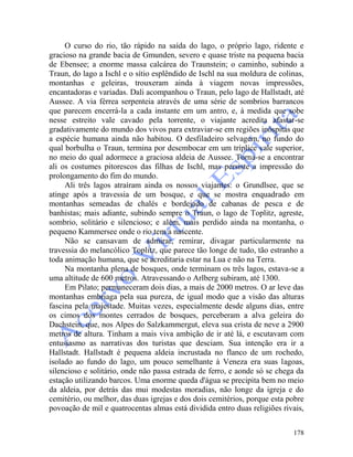 178
O curso do rio, tão rápido na saída do lago, o próprio lago, ridente e
gracioso na grande bacia de Gmunden, severo e quase triste na pequena bacia
de Ebensee; a enorme massa calcárea do Traunstein; o caminho, subindo a
Traun, do lago a Ischl e o sítio esplêndido de Ischl na sua moldura de colinas,
montanhas e geleiras, trouxeram ainda à viagem novas impressões,
encantadoras e variadas. Dali acompanhou o Traun, pelo lago de Hallstadt, até
Aussee. A via férrea serpenteia através de uma série de sombrios barrancos
que parecem encerrá-la a cada instante em um antro, e, à medida que sobe
nesse estreito vale cavado pela torrente, o viajante acredita afastar-se
gradativamente do mundo dos vivos para extraviar-se em regiões inóspitas que
a espécie humana ainda não habitou. O desfiladeiro selvagem, no fundo do
qual borbulha o Traun, termina por desembocar em um tríplice vale superior,
no meio do qual adormece a graciosa aldeia de Aussee. Torna-se a encontrar
ali os costumes pitorescos das filhas de Ischl, mas persiste a impressão do
prolongamento do fim do mundo.
Ali três lagos atraíram ainda os nossos viajantes: o Grundlsee, que se
atinge após a travessia de um bosque, e que se mostra enquadrado em
montanhas semeadas de chalés e bordejado de cabanas de pesca e de
banhistas; mais adiante, subindo sempre o Traun, o lago de Toplitz, agreste,
sombrio, solitário e silencioso; e além, mais perdido ainda na montanha, o
pequeno Kammersee onde o rio tem a nascente.
Não se cansavam de admirar, remirar, divagar particularmente na
travessia do melancólico Toplitz, que parece tão longe de tudo, tão estranho a
toda animação humana, que se acreditaria estar na Lua e não na Terra.
Na montanha plena de bosques, onde terminam os três lagos, estava-se a
uma altitude de 600 metros. Atravessando o Arlberg subiram, até 1300.
Em Pilato; permaneceram dois dias, a mais de 2000 metros. O ar leve das
montanhas embriaga pela sua pureza, de igual modo que a visão das alturas
fascina pela majestade. Muitas vezes, especialmente desde alguns dias, entre
os cimos dos montes cerrados de bosques, perceberam a alva geleira do
Dachstein, que, nos Alpes do Salzkammergut, eleva sua crista de neve a 2900
metros de altura. Tinham a mais viva ambição de ir até lá, e escutavam com
entusiasmo as narrativas dos turistas que desciam. Sua intenção era ir a
Hallstadt. Hallstadt é pequena aldeia incrustada no flanco de um rochedo,
isolado ao fundo do lago, um pouco semelhante à Veneza era suas lagoas,
silencioso e solitário, onde não passa estrada de ferro, e aonde só se chega da
estação utilizando barcos. Uma enorme queda d'água se precipita bem no meio
da aldeia, por detrás das mui modestas moradias, não longe da igreja e do
cemitério, ou melhor, das duas igrejas e dos dois cemitérios, porque esta pobre
povoação de mil e quatrocentas almas está dividida entro duas religiões rivais,
 