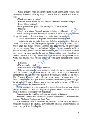 18
- Outro exagero. Jogo unicamente para passar tempo, uma vez que não
tenho entretenimento mais agradável. Falando verdade, não tenho amor ao
jogo.
- Mas jogais todas as noites?
- Sim; um pouco, porém no meu círculo, a exemplo dos meus amigos.
- E sois felizes no jogo?
- Principalmente de quinze dias a esta parte. Tenho mascote,
- Mascote?
- Sim. Uma ponta de fita azul. Vede-a, insistiu ele, ei-la aqui.
Estela sentiu que devia desviar por instantes o rosto do olhar indiscreto
do seu interlocutor, e fez menção de beber na taça de champanha.
O duque, apercebendo-se do gesto, acrescentou imediatamente:
- Imagina-se que eu nada faço, mas trabalho enormemente. Passeio a
cavalo, pela manhã, ou faço esgrima, quando chove. Toco piano, quando
posso; caço três meses por ano. Compus uma peça teatral, em colaboração
com o meu amigo Serdo, e traduzimos Schiler. No ano passado, redigi a
crônica esportiva para o Gaulois. Presentemente, leio Schopenhauer. Durante
bem longo período, aprofundei-me na Numismática, para classificar as
moedas romanas, e vou agora desenhar fachadas Renascença para o Castelo.
Minha mãe muitas vezes me diz jamais ter visto quem trabalhe tanto quanto
eu.
- E a dança?
- E' o que prefiro a tudo!
- Porque não vos fazeis eleger deputado?
- Não há deputado de acatamento, em condições de ser ministro, senão
entre os casados. Um ministro solteiro não pode dar recepções. Dir-me-eis
conhecermos um, talvez o mais poderoso de todos, que ainda não se casou.
Mas, é sonho. Quanto a mim, não me casarei nunca, a menos que... E a
única... Experimentá-la-á por mim os mesmos sentimentos que lhe consagro
de há muito... Desde o dia em que a encontrei pela primeira vez? E, além
disso, seu coração lhe pertencerá ainda?
Nesse momento, a dona da casa deu, erguendo-se, sinal de que o jantar
havia terminado. Os convivas dirigiram-se para os salões cintilantes de luz e
onde as mesas de jogo já estavam preparadas.
Bem depressa foi ouvido o anúncio dos primeiros visitantes:
Senhores Aimelafille e Piedevache, senhor e senhora de la Mouchardière,
senhoras Abelard e Condessa de Saint-Phal.
- A propósito, disse a marquesa ao jornalista, prestai atenção no vosso
noticiário mundano de amanhã, especialmente em citar exclusivamente os
nomes com partícula de fidalguia.
 