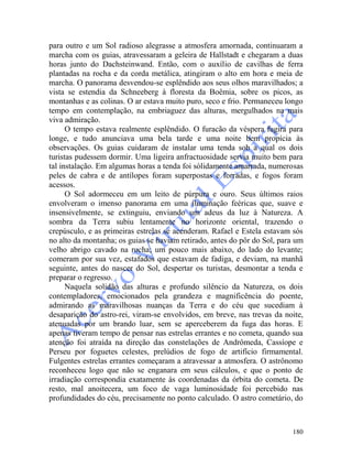180
para outro e um Sol radioso alegrasse a atmosfera amornada, continuaram a
marcha com os guias, atravessaram a geleira de Hallstadt e chegaram a duas
horas junto do Dachsteinwand. Então, com o auxílio de cavilhas de ferra
plantadas na rocha e da corda metálica, atingiram o alto em hora e meia de
marcha. O panorama desvendou-se esplêndido aos seus olhos maravilhados; a
vista se estendia da Schneeberg à floresta da Boêmia, sobre os picos, as
montanhas e as colinas. O ar estava muito puro, seco e frio. Permaneceu longo
tempo em contemplação, na embriaguez das alturas, mergulhados na mais
viva admiração.
O tempo estava realmente esplêndido. O furacão da véspera fugira para
longe, e tudo anunciava uma bela tarde e uma noite bem propícia às
observações. Os guias cuidaram de instalar uma tenda sob a qual os dois
turistas pudessem dormir. Uma ligeira anfractuosidade servia muito bem para
tal instalação. Em algumas horas a tenda foi sòlidamente amarrada, numerosas
peles de cabra e de antílopes foram superpostas e forradas, e fogos foram
acessos.
O Sol adormeceu em um leito de púrpura e ouro. Seus últimos raios
envolveram o imenso panorama em uma iluminação feéricas que, suave e
insensivelmente, se extinguiu, enviando um adeus da luz à Natureza. A
sombra da Terra subiu lentamente no horizonte oriental, trazendo o
crepúsculo, e as primeiras estrelas se acenderam. Rafael e Estela estavam sós
no alto da montanha; os guias se haviam retirado, antes do pôr do Sol, para um
velho abrigo cavado na rocha; um pouco mais abaixo, do lado do levante;
comeram por sua vez, estafados que estavam de fadiga, e deviam, na manhã
seguinte, antes do nascer do Sol, despertar os turistas, desmontar a tenda e
preparar o regresso.
Naquela solidão das alturas e profundo silêncio da Natureza, os dois
contempladores, emocionados pela grandeza e magnificência do poente,
admirando as maravilhosas nuanças da Terra e do céu que sucediam à
desaparição do astro-rei, viram-se envolvidos, em breve, nas trevas da noite,
atenuadas por um brando luar, sem se aperceberem da fuga das horas. E
apenas tiveram tempo de pensar nas estrelas errantes e no cometa, quando sua
atenção foi atraída na direção das constelações de Andrômeda, Cassíope e
Perseu por foguetes celestes, prelúdios de fogo de artifício firmamental.
Fulgentes estrelas errantes começaram a atravessar a atmosfera. O astrônomo
reconheceu logo que não se enganara em seus cálculos, e que o ponto de
irradiação correspondia exatamente às coordenadas da órbita do cometa. De
resto, mal anoitecera, um foco de vaga luminosidade foi percebido nas
profundidades do céu, precisamente no ponto calculado. O astro cometário, do
 