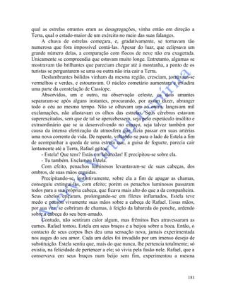 181
qual as estrelas errantes eram as desagregações, vinha então em direção a
Terra, qual o estado-maior de um exército no meio das suas falanges.
A chuva de estrelas começara, e, gradativamente, se tornavam tão
numerosa que fora impossível contá-las. Apesar do luar, que eclipsava um
grande número delas, a comparação com flocos de neve não era exagerada.
Unicamente se compreendia que estavam muito longe. Entretanto, algumas se
mostravam tão brilhantes que pareciam chegar até à montanha, a ponto de os
turistas se perguntarem se uma ou outra não iria cair a Terra.
Deslumbrantes bólidos vinham da mesma região, cresciam, tornavam-se
vermelhos e verdes, e estouravam. O núcleo cometário aumentara e invadira
uma parte da constelação de Cassíope.
Absorvidos, um e outro, na observação celeste, os dois amantes
separaram-se após alguns instantes, procurando, por assim dizer, abranger
todo o céu ao mesmo tempo. Não se olhavam um ao outro, lançavam mil
exclamações, não afastavam os olhos das estrelas. Seus cérebros estavam
superexcitados, sem que de tal se apercebessem, seja pelo espetáculo insólito e
extraordinário que se ia desenvolvendo no espaço, seja talvez também por
causa da intensa eletrização da atmosfera que fazia passar em suas artérias
uma nova corrente de vida. De repente, voltando-se para o lado de Estela a fim
de acompanhar a queda de uma estrela que, a guisa de foguete, parecia cair
lentamente até a Terra, Rafael gritou:
- Estela! Que tens? Estás em labaredas! E precipitou-se sobre ela.
- Tu também. Exclamou Estela.
Com efeito, penachos luminosos levantavam-se de suas cabeças, dos
ombros, de suas mãos erguidas.
Precipitando-se, instintivamente, sobre ela a fim de apagar as chamas,
conseguiu extingui-las, com efeito; porém os penachos luminosos passaram
todos para a sua própria cabeça, que ficava mais alto do que a da companheira.
Seus cabelos eriçaram, prolongando-se em filetes inflamados, Estela teve
medo e pausou vivamente suas mãos sobre a cabeça de Rafael. Essas mãos,
por sua vez, se cobriram de chamas, à feição da labareda do ponche, ardendo
sobre a cabeça do seu bem-amado.
Contudo, não sentiram calor algum, mas frêmitos lhes atravessaram as
carnes. Rafael tomou. Estela em seus braços e a beijou sobre a boca. Então, o
contacto de seus corpos lhes deu uma sensação nova, jamais experimentada
nos auges do seu amor. Cada um deles foi invadido por um imenso desejo de
substituição. Estela sentiu que, mais do que nunca, lhe pertencia totalmente; só
existia, na felicidade de pertencer a ele; só vivia pela fusão nele. Rafael, que a
conservava em seus braços num beijo sem fim, experimentou a mesma
 
