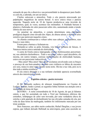 182
sensação de que ela o absorvia e sua personalidade ia desaparecer para fundir-
se com ela, a adorada, em um ser único.
Clarões sulcavam a atmosfera. Todo o céu parecia atravessado por
palpitações magnéticas da aurora boreal. A neve estava rósea e parecia
aquecida. Naquela noite de 10 de Agosto produzira-se uma inversão de
temperatura, qual, às vezes, acontece nas montanhas. A frialdade baixara à
planície e baforadas de calor passavam sobre eles, aumentando ainda a tensão
elétrica de seus nervos.
Ao penetrar na atmosfera, o cometa determinara uma eletrização
prodigiosa daquele cimo elevado dos Alpes, de alturas aéreas, e dos dois seres
sensitivo que pairavam naqueles cimos.
As chamas continuavam a voltear sobre suas cabeças, seus ombros, seus
braços e suas mãos.
Foram para a barraca e fecharam-na.
Deitando-se sobre as peles forradas, vira brotar milhares de faíscas. A
Natureza inteira estava saturada de eletricidade.
A carne de Estela estava impregnada; clarões fosforescentes percorriam-
na; sua cabeleira deslumbrava.. Todo o seu corpo, sobre o qual descobrira, ela
mesma, em outros tempos, curiosas manifestações de eletricidade humana,
estava em um paroxismo indescritível.
- Meu amor! Meu amor! Meu amor' exclamou envolvendo com os braços
o pescoço de seu bem-amado e atraindo com violência os lábios de encontro
aos seus, nunca te amei tanto quanto nesta noite. Dá-me a tua vida, pois eu te
dou toda a minha existência!
O céu estava abrasado e a sua rutilante claridade aparecia avermelhada
através dos interstícios da tenda.
Espíritos celestes - poeira terrestre
O Dr. Bernardo acabava de almoçar tranqüilamente no Cassino de
Luchon, quando, lendo o jornal, as seguintes linhas feriram sua atenção com a
intensidade de letras de fogo:
AUSTRIA - A noite extraordinária de 10 de Agosto, de que já falamos
ontem, e que foi assinalada em todo o Tirol por fenômenos elétricos tão
estranhos, relâmpagos de calor sem trovoada, por uma verdadeira chuva de
estrelas e pela aparição de deslumbrante luz nas elevadas camadas do céu, por
volta de duas horas da madrugada, também foi infelizmente marcada por um
triste acidente.
Dois franceses, um sábio muito conhecido, Rafael Dargilan, e sua jovem
esposa, que tinham deixado Hallstadt na antevéspera, para uma ascensão ao
 