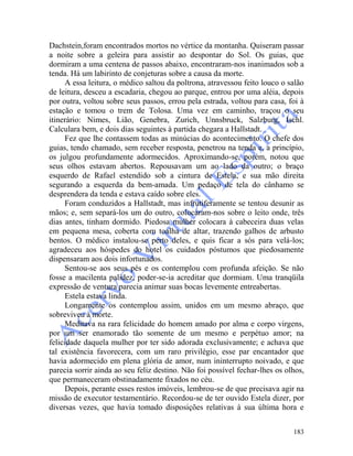 183
Dachstein,foram encontrados mortos no vértice da montanha. Quiseram passar
a noite sobre a geleira para assistir ao despontar do Sol. Os guias, que
dormiram a uma centena de passos abaixo, encontraram-nos inanimados sob a
tenda. Há um labirinto de conjeturas sobre a causa da morte.
A essa leitura, o médico saltou da poltrona, atravessou feito louco o salão
de leitura, desceu a escadaria, chegou ao parque, entrou por uma aléia, depois
por outra, voltou sobre seus passos, errou pela estrada, voltou para casa, foi à
estação e tomou o trem de Tolosa. Uma vez em caminho, traçou o seu
itinerário: Nimes, Lião, Genebra, Zurich, Unnsbruck, Salzburg, Ischl.
Calculara bem, e dois dias seguintes à partida chegara a Hallstadt.
Fez que lhe contassem todas as minúcias do acontecimento. O chefe dos
guias, tendo chamado, sem receber resposta, penetrou na tenda e, a princípio,
os julgou profundamente adormecidos. Aproximando-se, porém, notou que
seus olhos estavam abertos. Repousavam um ao lado da outro; o braço
esquerdo de Rafael estendido sob a cintura de Estela, e sua mão direita
segurando a esquerda da bem-amada. Um pedaço de tela do cânhamo se
desprendera da tenda e estava caído sobre eles.
Foram conduzidos a Hallstadt, mas infrutiferamente se tentou desunir as
mãos; e, sem separá-los um do outro, colocaram-nos sobre o leito onde, três
dias antes, tinham dormido. Piedosa mulher colocara à cabeceira duas velas
em pequena mesa, coberta com toalha de altar, trazendo galhos de arbusto
bentos. O médico instalou-se perto deles, e quis ficar a sós para velá-los;
agradeceu aos hóspedes do hotel os cuidados póstumos que piedosamente
dispensaram aos dois infortunados.
Sentou-se aos seus pés e os contemplou com profunda afeição. Se não
fosse a macilenta palidez, poder-se-ia acreditar que dormiam. Uma tranqüila
expressão de ventura parecia animar suas bocas levemente entreabertas.
Estela estava linda.
Longamente os contemplou assim, unidos em um mesmo abraço, que
sobreviveu à morte.
Meditava na rara felicidade do homem amado por alma e corpo virgens,
por um ser enamorado tão somente de um mesmo e perpétuo amor; na
felicidade daquela mulher por ter sido adorada exclusivamente; e achava que
tal existência favorecera, com um raro privilégio, esse par encantador que
havia adormecido em plena glória de amor, num ininterrupto noivado, e que
parecia sorrir ainda ao seu feliz destino. Não foi possível fechar-lhes os olhos,
que permaneceram obstinadamente fixados no céu.
Depois, perante esses restos imóveis, lembrou-se de que precisava agir na
missão de executor testamentário. Recordou-se de ter ouvido Estela dizer, por
diversas vezes, que havia tomado disposições relativas à sua última hora e
 