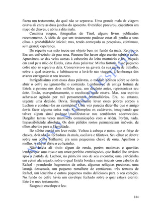 184
fizera um testamento, do qual não se separava. Uma grande mala de viagem
estava ali entre as duas janelas do aposento. O médico procurou, encontrou um
maço de chaves, e abriu a dita mala.
Continha roupas, fotografias do Tirol, alguns livros publicados
recentemente. A idéia de que um testamento pudesse estar ali perdia a seus
olhos a probabilidade inicial; mas, tendo começado as pesquisas, continuou,
sem grande esperança.
De repente sua mão tocou em objeto bem no fundo da mala. Retirou-o.
Era um cofrezinho de pau rosa. Pareceu-lhe haver algo escrito sobre o cofre.
Aproximou-se das velas acesas à cabeceira do leito mortuário e leu, traçado
em azul pela mão de Estela, estas duas palavras: Minha fortuna. Esse pequeno
cofre não se separava dela. Conservava-o na gaveta da sua mesa de trabalho,
sobre a qual escrevia, e habituara-se a levá-lo nas viagens, à lembrança dos
avaros carregando o seu tesouro.
Intrigadíssimo com essas duas palavras, o médico hesitou sobre se devia
abrir o cofre ou ignorar-lhe o conteúdo. Lembrou-se da antiga fortuna de
Estela e pensou nos dois milhões que, um decênio antes, representava seu
dote. Então, escrupulosamente, o recolocou onde estava. Mas, seu espírito
achava-se agitado por mil pensamentos contraditórios. Era, no entanto,
urgente uma decisão. Devia. Simplesmente levar esses pobres corpos a
Luchon e conduzi-los ao cemitério? Uma voz parecia dizer-lhe que o amigo
devia fazer alguma coisa mais. Contemplou os cadáveres, imaginando que
talvez algum sinal pudesse manifestar-se nos semblantes adormecidos.
Dargilan tantas vezes mantivera comunicações com o Além. Porém, nada.
Impassibilidade absoluta. Os dois pálidos rostos permaneciam imóveis, de
olhos abertos para a Eternidade.
De súbito ouviu um leve ruído. Voltou à cabeça e notou que o feixe de
chaves, deixado na fechadura da mala, oscilava e tilintava. Seu olhar se deteve
sobre um ponto brilhante: era uma pequenina chave de oura. Apanhou o
molho. A chave abriu o cofrezinho.
Não havia ali título algum de renda, porém modestas e queridas
lembranças: uma rosa e um amor-perfeito entrelaçados, que Rafael lhe enviara
após a partida de Luchon, no primeiro ano de seu encontro; uma carteirinha
em cetim alaranjado, sobre o qual Estela bordara suas iniciais com cabelos de
Rafael - prendendo fragmentos de unhas, algumas relíquias preciosas, uma
laranja dessecada, um pequeno ramalhete de centáureas, três retratos de
Rafael, um lencinho e outros pequenos nadas deliciosos para o seu coração.
No fundo do cofre havia um envelope fechado sobre o qual estava escrito:
Este é o meu testamento.
Rasgou o envelope e leu:
 