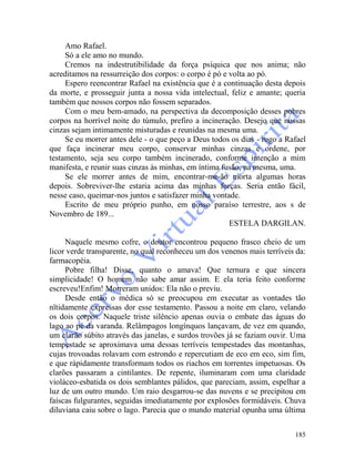 185
Amo Rafael.
Só a ele amo no mundo.
Cremos na indestrutibilidade da força psíquica que nos anima; não
acreditamos na ressurreição dos corpos: o corpo é pó e volta ao pó.
Espero reencontrar Rafael na existência que é a continuação desta depois
da morte, e prosseguir junta a nossa vida intelectual, feliz e amante; queria
também que nossos corpos não fossem separados.
Com o meu bem-amado, na perspectiva da decomposição desses pobres
corpos na horrível noite do túmulo, prefiro a incineração. Desejo que nossas
cinzas sejam intimamente misturadas e reunidas na mesma uma.
Se eu morrer antes dele - o que peço a Deus todos os dias - rogo a Rafael
que faça incinerar meu corpo, conservar minhas cinzas e ordene, por
testamento, seja seu corpo também incinerado, conforme intenção a mim
manifesta, e reunir suas cinzas às minhas, em íntima fusão, na mesma, uma.
Se ele morrer antes de mim, encontrar-me-ão morta algumas horas
depois. Sobreviver-lhe estaria acima das minhas forças. Seria então fácil,
nesse caso, queimar-nos juntos e satisfazer minha vontade.
Escrito de meu próprio punho, em nosso paraíso terrestre, aos s de
Novembro de 189...
ESTELA DARGILAN.
Naquele mesmo cofre, o doutor encontrou pequeno frasco cheio de um
licor verde transparente, no qual reconheceu um dos venenos mais terríveis da:
farmacopéia.
Pobre filha! Disse, quanto o amava! Que ternura e que sincera
simplicidade! O homem não sabe amar assim. E ela teria feito conforme
escreveu!Enfim! Morreram unidos: Ela não o previu.
Desde então o médica só se preocupou em executar as vontades tão
nïtidamente expressas dor esse testamento. Passou a noite em claro, velando
os dois corpos. Naquele triste silêncio apenas ouvia o embate das águas do
lago ao pé da varanda. Relâmpagos longínquos lançavam, de vez em quando,
um clarão súbito através das janelas, e surdos trovões já se faziam ouvir. Uma
tempestade se aproximava uma dessas terríveis tempestades das montanhas,
cujas trovoadas rolavam com estrondo e repercutiam de eco em eco, sim fim,
e que ràpidamente transformam todos os riachos em torrentes impetuosas. Os
clarões passaram a cintilantes. De repente, iluminaram com uma claridade
violáceo-esbatida os dois semblantes pálidos, que pareciam, assim, espelhar a
luz de um outro mundo. Um raio desgarrou-se das nuvens e se precipitou em
faíscas fulgurantes, seguidas imediatamente por explosões formidáveis. Chuva
diluviana caiu sobre o lago. Parecia que o mundo material opunha uma última
 