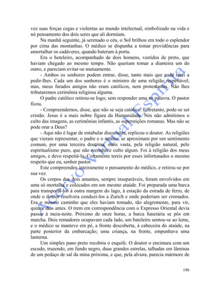 186
vez suas forças cegas e violentas ao mundo intelectual, simbolizado na vida e
nó pensamento dos dois seres que ali dormiam.
Na manhã seguinte, já serenado o céu, o Sol brilhou em todo o esplendor
por cima das montanhas. O médico se dispunha a tomar providências para
amortalhar os cadáveres, quando bateram à porta.
Era o hoteleiro, acompanhado de dois homens, vestidos de preto, que
haviam chegado ao mesmo tempo. Não queriam tomar a dianteira um do
outro, e pareciam evitar-se mutuamente.
- Ambos os senhores podem entrar, disse, tanto mais que nada terei a
pedir-lhes. Cada um dos senhores é o ministro de uma religião respeitável;
mas, meus furados amigos não eram católicos, nem protestantes. Não lhes
tributaremos cerimônia religiosa alguma.
O padre católico retirou-se logo; sem responder uma só palavra. O pastor
ficou.
- Compreendemos, disse, que não se seja católico. Entretanto, pode-se ser
cristão. Jesus é a mais nobre figura da Humanidade. Nós não admitimos o
culto das imagens, as cerimônias infantis, as superstições romanas. Mas não se
pode orar a Deus?
- Aqui não é lugar de entabular discussões, replicou o doutor. As religiões
que vieram representar, o padre e o senhor, se aproximam por um sentimento
comum, por uma terceira doutrina, mais vasta, pela religião natural, pelo
espiritualismo puro, que não reconhece culto algum. Foi à religião dos meus
amigos, e devo respeitá-la. Certamente tereis por esses infortunados o mesmo
respeito que eu, senhor pastor.
Este compreendeu inteiramente o pensamento do médico, e retirou-se por
sua vez.
Os corpos dos dois amantes, sempre inseparáveis, foram envolvidos em
uma só mortalha e colocados em um mesmo ataúde. Foi preparada uma barca
para transportá-los à outra margem do lago, à estação da estrada de ferro, de
onde o doutor resolvera conduzi-los a Zurich e onde poderiam ser cremados.
Era o mesmo caminho que eles haviam tomado, tão alegremente, para vir,
quinze dias antes. O trem em correspondência com o Expresso Oriental devia
passar à meia-noite. Próximo de onze horas, a barca funerária se pôs em
marcha. Dois remadores ocupavam cada lado, um bateleiro sentou-se ao leme,
e o médico se manteve em pé, a fronte descoberta, à cabeceira do ataúde, na
parte posterior da embarcação; uma criança, na frente, empunhava uma
lanterna.
Um simples pano preto recobria o esquife. O doutor o encimara com um
escudo, trazendo, em fundo negro, duas grandes estrelas, talhadas em lâminas
de um pedaço de sal da mina próxima, e que, pela alvura, parecia mármore de
 