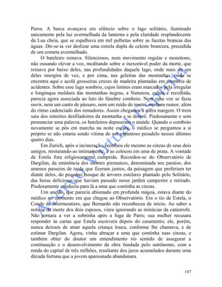 187
Paros. A barca avançava em silêncio sobre o lago solitário, iluminado
unicamente pela luz avermelhada da lanterna e pela claridade resplandecente
da Lua cheia, que se espalhava em mil palhetas sobre as facetas brancas das
águas. Dir-se-ia ver deslizar uma estrela dupla de celeste brancura, precedida
de um cometa avermelhado.
O bateleiro remava. Silenciosos, num movimento regular e monótono,
não ousando elevar a voz, meditando sobre o inexorável poder da morte, que
reinava por baixo deles, nas profundidades daquele lago, onde mais de um
deles imergira de vez, e por cima, nas geleiras das montanhas, onde se
encontra aqui e acolá grosseiras cruzes de madeira plantadas em memória de
acidentes. Sobre esse lago sombrio, cujos limites eram marcados pela irregular
e longínqua moldura das montanhas negras, a Natureza, calma e recolhida,
parecia agora associada ao luto do fúnebre comboio. Nem uma voz se fazia
ouvir, nem um canto de pássaro, nem um ruído de inseto, nenhum rumor, além
do ritmo cadenciado dos remadores. Assim chegaram à outra margem. O trem
saiu dos estreitos desfiladeiros da montanha e se deteve. Piedosamente e sem
pronunciar uma palavra, os bateleiros depuseram o ataúde. Quando o comboio
novamente se pôs em marcha na noite escura, o médico se perguntou a si
próprio se não estaria sendo vítima de um espantoso pesadelo nesses últimos
quatro dias.
Em Zurich, após a incineração, recolheu ele mesmo as cinzas de seus dois
amigos, misturando-as intimamente, e as colocou em uma de prata. A vontade
de Estela fora religiosamente cumprida. Recordou-se do Observatório de
Dargilan, da eminência dos montes pirenaicos, denominada seu paraíso, dos
amenos passeios de tarde que fizeram juntos, da paisagem que preferiam ter
diante deles, do pequeno bosque de árvores estelares plantado pelo Solitário,
das horas deliciosas que haviam passado nesse jardim campestre e retirado.
Piedosamente conduziu para lá a uma que continha as cinzas.
Um ancião, que parecia abismado em profunda mágoa, estava diante do
médico no momento em que chegou ao Observatório. Era o tio de Estela, o
Conde de Noirmoutiers, que Bernardo não reconheceu de início. Ao saber a
notícia da morte dos dois esposos, viera ignorando as minúcias da catástrofe.
Não tornara a ver a sobrinha após a fuga de Paris; sua mulher recusara
responder às cartas que Estela escrevera depois do casamento; ele, porém,
nunca deixara de amar aquela criança louca, conforme lhe chamava, e de
estimar Dargilan. Agora, vinha abraçar a uma que continha suas cinzas, e
também obter do doutor um entendimento rio sentido de assegurar a
continuação e o desenvolvimento da obra fundada pelo astrônomo, com a
renda do capital de três milhões, resultante dos juros acumulados durante uma
década fortuna que a jovem apaixonada abandonara.
 